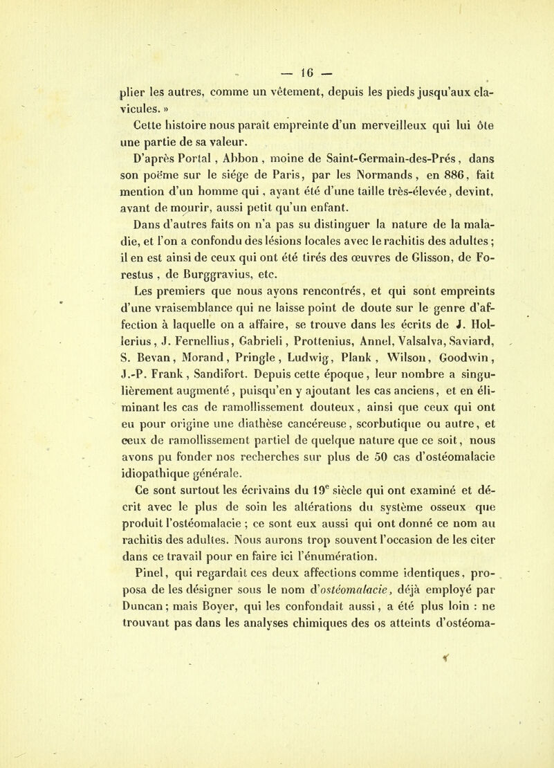 plier les autres, comme un vêtement, depuis les pieds jusqu'aux cla- vicules. » Cette histoire nous paraît empreinte d'un merveilleux qui lui ôte une partie de sa valeur. D'après Portai , Abbon , moine de Saint-Germain-des-Prés , dans son poëme sur le siège de Paris, par les INormands, en 886, fait mention d'un homme qui, ayant été d'une taille très-élevée, devint, avant de mourir, aussi petit qu'un enfant. Dans d'autres faits on n'a pas su distinguer la nature de la mala- die, et l'on a confondu des lésions locales avec le rachitis des adultes ; il en est ainsi de ceux qui ont été tirés des œuvres de Glisson, de Fo- restus , de Burggravius, etc. Les premiers que nous ayons rencontrés, et qui sont empreints d'une vraisemblance qui ne laisse point de doute sur le genre d'af- fection à laquelle on a affaire, se trouve dans les écrits de J. Hol- lerius, J. Fernellius, Gabrieli, Prottenius, Annel, Valsalva, Saviard, S. Bevan, Morand, Pringle, Ludwig, Plank , Wilsou, Goodwin, J.-P. Frank, Sandifort. Depuis cette époque, leur nombre a singu- lièrement augmenté , puisqu'en y ajoutant les cas anciens, et en éli- minant les cas de ramollissement douteux, ainsi que ceux qui ont eu pour origine une diathèse cancéreuse, scorbutique ou autre, et ceux de ramollissement partiel de quelque nature que ce soit, nous avons pu fonder nos recherches sur plus de 50 cas d'ostéomalacie idiopathique générale. Ce sont surtout les écrivains du 19^ siècle qui ont examiné et dé- crit avec le plus de soin les altérations du système osseux que produit l'ostéomalacie ; ce sont eux aussi qui ont donné ce nom au rachitis des adultes. Nous aurons trop souvent l'occasion de les citer dans ce travail pour en faire ici l'énumération. Pinel, qui regardait ces deux affections comme identiques, pro- posa de les désigner sous le nom d'ostéomalacie, déjà employé par Duncan ; mais Boyer, qui les confondait aussi, a été plus loin : ne trouvant pas dans les analyses chimiques des os atteints d'ostéoma-