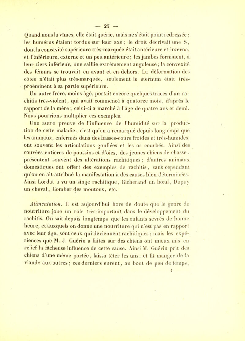 — 25 — Quand nous la vîmes, elle était guérie, mais ne s'était point redressée ; les humérus étaient tordus sur leur axe; le droit décrivait une S, dont la concavité supérieure très-marquée était antérieure et interne, et l'inférieure, externe et un peu antérieure ; les jambes formaient, à leur tiers inférieur, une saillie extrêmement anguleuse; la convexité des fémurs se trouvait en avant et en dehors. La déformation des côtes n'était plus très-marquée, seulement le sternum était Irès- proéminent à sa partie supérieure. Un autre frère, moins âgé, portait encore quelques traces d'un ra- chitis très-violent, qui avait commencé à quatorze mois, d'après le rapport de la mère ; celui-ci a marché à l'âge de quatre ans et demi. Nous pourrions multiplier ces exemples. Une autre preuve de l'influence de l'humidité sur la produc- tion de cette maladie , c'est qu'on a remarqué depuis longtemps cjue les animaux, enfermés dans des basses-cours froides et très-humides, ont souvent les articulations gonflées et les os courbés. Ainsi des couvées entières de poussins et d'oies, des jeunes chiens de chasse , présentent souvent des altérations rachiliques; d'autres animaux domestiques ont offert des exemples de rachitis, sans cependanî qu'on en ait attribué la manifestation à des causes bien déterminées. Ainsi Lordat a vu un singe rachitique, Richerand un bœuf, Dupuy un cheval, Comber des moutous, etc. Alimentation. Il est aujourd'hui hors de doute que le genre de nourriture joue un rôle très-important dans le développement du rachitis. On sait depuis longtemps que les enfants sevrés de bonne heure, et auxquels on donne une nourriture qui n'est pas en rapporî avec leur âge, sont ceux qui deviennent rachitiques ; mais les expé- riences que M. J. Guérin a faites sur des chiens ont mieux mis eu relief la fâcheuse influence de cette cause. Ainsi M. Guérin prit des chiens d'une môme portée, laissa téter les uns, et fit manger de ia viande aux autres ; ces derniers eurent, au bout de peu de temps,