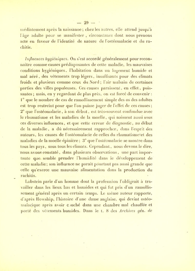 lîiédiatement après la naissanoe; chez les autres, elle attend jusqu'à l'âge adulte pour se manifester , circonstance dont nous prenons acte en faveur de l'identité de nature de l'ostéomalacie et du ra- chitis. Influences hygiéniques. On s'est accordé généralement pour recon- naître comme causes prédisposantes de cette maladie, les mauvaises conditions hygiéniques, l'habitation dans un logement humide et mal aéré, des vêtements trop légers, insuffisants pour des climats froids et pluvieux comme ceux du Nord ; l'air malsain de certaines parties des villes populeuses. Ces causes paraissent, en effet, puis- santes ; mais, en y regardant de plus près, on est forcé de convenir : 1° que le nombi'e de cas de ramollissement simple des os des adultes est trop restreint pour que Ton puisse juger de l'effet de ces causes; 2° que l'ostéomalacie, à son début, est très-souvent confondue avec le rhumatisme et les maladies de la moelle, qui naissent aussi sous ces diverses influences, et que cette erreur de diagnostic, au début de la maladie, a dû nécessairement rapprocher, dans l'esprit des auteurs, les causes de l'ostéomalacie de celles du rhumatismefet des maladies de la moelle épinière ; 3° que l'ostéomalacie se montre dans tous les pays, sous tous les climats. Cependant, nous devons le dire, nous avons constaté, dans plusieurs observations , une part impor- tante que semble prendre l'humidité dans le développement de cette maladie; son influence ne paraît pourtant pas aussi grande que celle qu'exerce une mauvaise alimentation dans la production du rachitis. Lobstein parle d'un homme dont la professsion l'obligeait à tra- vailler dans les lieux bas et humides et qui fut pris d'un ramollis- sement général après un certain temps. Le même auteur rapporte, d'après Howship, l'histoire d'une dame anglaise, qui devint ostéo- malacique après avoir cjuché dans une chambre mal chauffée et porté des vêtements humides. Dans le t. 8 des Archives gén. de