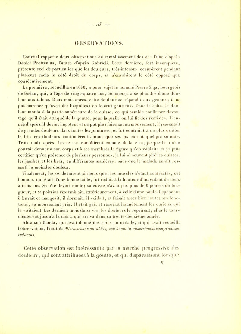 OBSERVATiONS. Courtial rapporte deux observations de ramollissement des os : l'une d'après Daniel Prottenius, l'autre d'après Gabrieli. Celte dernière, fort incomplète, présente ceci de particulier que les douleurs, très-intenses, occupèrent pendant plusieurs mois le côté droit du corps, et n'envaliirent le côté opposé que consécutivement. La première, recueillie en 1650, a pour sujet le nommé Pierre Siga, hourj^eois de Sedan, qui, à l'àffe de vingt-quatre ans, commença à se plaindre d'une dou- leur aux talons. Deux mois après, cette douleur se réj)andit aux genoux; il ne put maicher qu'avec des béquilles: on le crut goutteux. Dans la suite, la dou- leur monta à la par tie supérieure de la cuisse, ce qui semble conlirmer davan- tage qu'il était attaqué de la goutte, pour laquelle on lui fit des remèdes. L an- néed'après,il devint impotent et ne put plus laire aucun mouvement; il ressentait de grandes douleurs dans toutes les jointures , et fut contraint à ne plus quitter le lit : ces douleurs continuèrent autant que ses os eurent quelque solidité. Trois mois après, les os se ramollirent comme delà cire, jusque-là qu ou pouvait donner à son corps et à ses membres la figure qu'on voulait; et je puis certifier qu'en présence de plusieurs peisonnes, je lui ai souvent plié les cuisses, les jambes et les bras, en différentes manières, sans que le malade en ait res- senti la moindre douleur. Finalement, les os devinrent si mous que, les muscles s'étant contractés, cet homme, qui était d'une bonne taille, fut réduit à la hauteur d'un enfant de deux à trois ans. Sa tête devint ronde; sa cuisse n'avait pas plus de 6 pouces de lon- gueur, et sa poitrine ressemblait, extérieurement, à celle d'une poule. Cependant il buvait et mangeait, il dormait, il veillait, et faisait assez bien toutes ses fonc- tions, au mouvement près. 1! était gai, et recevait honnêtement les curieux qui le visitaient. Les derniers mois de sa vie, les douleurs le reprirent; elles le tour- mentèrent jusqu'à la mort, qui arriva dans sa trente-deuxième année. Abraham Bauda, qui avait donné des soins au malade, et qui avait recueilli l'observation, l'intitula Microcosinus mirabilis, seu iiomo in miserrimum coinpcndium redactns. Cette observation est intéressante par la marche progressive des doLiieurs, qui sont attribuées à la goutte, et qui disparaissent lorsque 8