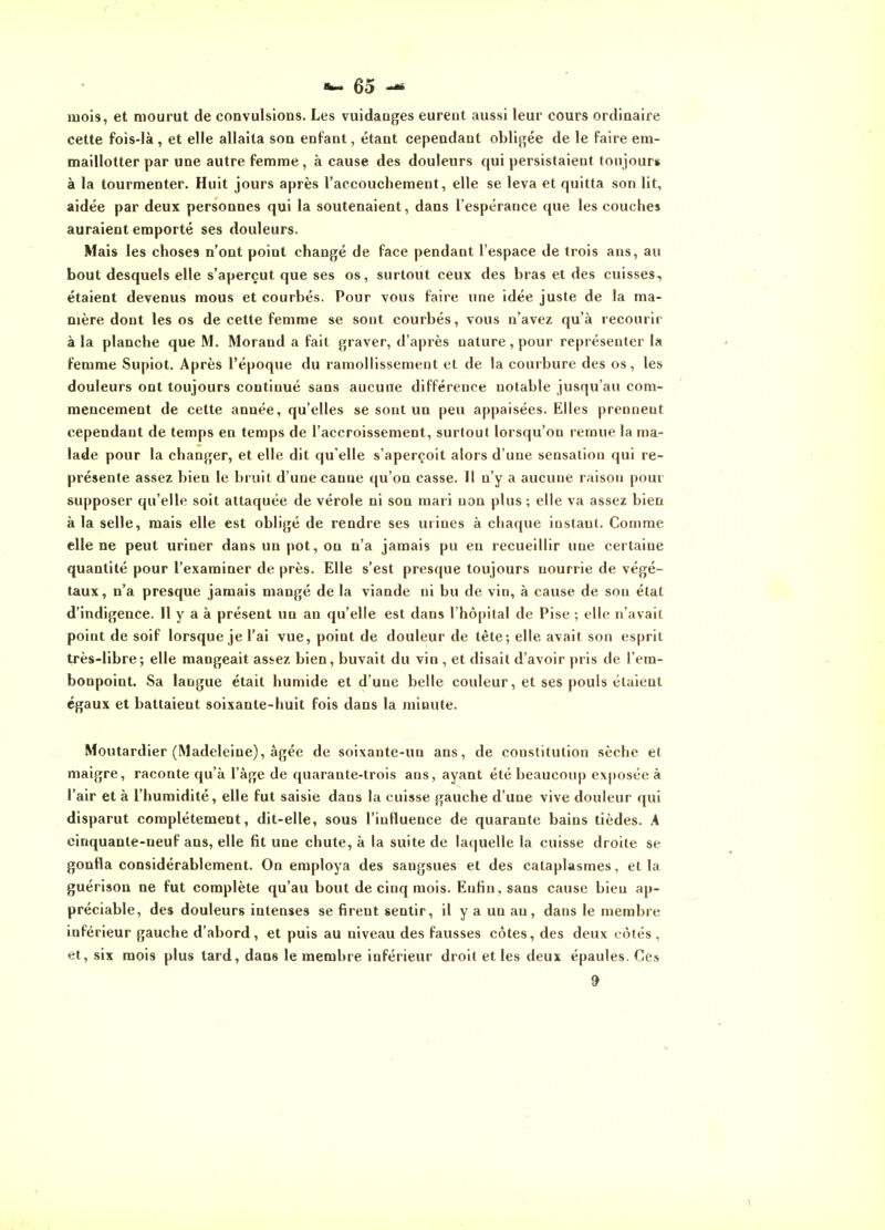 mois, et mourut de convulsions. Les vuidaoges eurent aussi leur cours ordinaire cette fois-là, et elle allaita son enfant, étant cependant obligée de le faire em- maillotter par une autre femme, à cause des douleurs qui persistaient tonjour» à la tourmenter. Huit jours après l'accouchement, elle se leva et quitta son lit, aidée par deux personnes qui la soutenaient, dans l'espérance que les couches auraient emporté ses douleurs. Mais les choses n'ont point changé de face pendant l'espace de trois ans, au bout desquels elle s'aperçut que ses os, surtout ceux des bras et des cuisses, étaient devenus mous et courbés. Pour vous faire une idée juste de la ma- nière dont les os de cette femme se sont courbés, vous n'avez qu'à recourir à la planche que M. Morand a fait graver, d'après nature, pour représenter la femme Supiot. Après l'époque du ramollissement et de la courbure des os, les douleurs ont toujours continué sans aucune différence notable jusqu'au com- mencement de cette année, qu'elles se sont un peu appaisées. Elles prennent cependant de temps en temps de l'accroissement, surtout lorsqu'on remue la ma- lade pour la changer, et elle dit qu'elle s'aperçoit alors d'une sensation qui re- présente assez bien le bruit d'une canne qu'on casse. Il n'y a aucune raison pour supposer qu'elle soit attaquée de vérole ni son mari non plus; elle va assez bien à la selle, mais elle est obligé de rendre ses urines à chaque instant. Comme elle ne peut uriner dans un pot, on n'a jamais pu en recueillir une certaine quantité pour l'examiner de près. Elle s'est presque toujours nourrie de végé- taux, n'a presque jamais mangé de la viande ni bu de vin, à cause de son état d'indigence. Il y a à présent un an qu'elle est dans l'hôpital de Pise ; elle n'avait point de soif lorsque je l'ai vue, point de douleur de tête; elle avait son esprit très-libre; elle mangeait assez bien, buvait du vin , et disait d'avoir pris de l'em- bonpoint. Sa langue était humide et d'une belle couleur, et ses pouls étaient égaux et battaient soixante-huit fois dans la minute. Moutardier (Madeleine), âgée de soixante-un ans, de constitution sèche et maigre, raconte qu'à l'âge de quarante-trois ans, ayant été beaucoup exposée à l'air et à l'humidité, elle fut saisie dans la cuisse gauche d'une vive douleur qui disparut complètement, dit-elle, sous l'influence de quarante bains tièdes. A cinquante-neuf ans, elle fit une chute, à la suite de laquelle la cuisse droite se gonfla considérablement. On employa des sangsues et des cataplasmes, et la guérison ne fut complète qu'au bout de cinq mois. Enfin, sans cause bien ap- préciable, des douleurs intenses se firent sentir, il y a un au, dans le membre inférieur gauche d'abord, et puis au niveau des fausses côtes, des deux côtés, et, six mois plus tard, dans le membre inférieur droit et les deux épaules. Ces 9