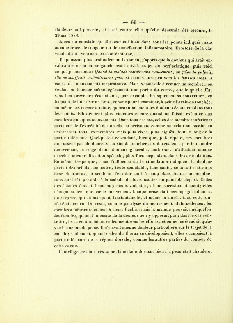 douleurs ont persisté, et c'est contre elles qu'elle demanda des secours, le 29 mai 1834. Alors on constate qu'elles existent bien dans tous les points indiqués, sans aucune trace de rougeur ou de tuméfaction intlamraatoire. Exostose de la cla- vicule droite vers son extrémité intei'ne. En poussant plus profondément l'examen, j'appris que la douleur qui avait en- vahi autrefois la cuisse gauche avait suivi le trajet du nerf sciatique , puis voici ce que je constatai : Quand la malade restait sans mouvement, ou qu'on la palpait, elle ne souffrait ordinairement pas, si ce n'est un peu vers les fausses côtes, à cause des mouvements inspiratoires. Mais venait-elle à remuer un membre, ou voulait-on toucher même légèrement une partie du corps, quelle qu'elle fût, sans l'en prévenir; écartait-on, par exemple, brusquement sa couverture, en feignant de lui saisir un bras, comme pour l'examiner, à peine l'avait-on touchée, ou même pas encore atteinte, qu'instantanément les douleurs éclataient dans tous les points. Elles étaient plus violentes encore quand on faisait exécuter aux membres quelques mouvements. Dans tous ces cas, celles des membres inférieurs partaient de l'extrémité des orteils , et arrivaient comme un éclair au bassin, en embrassant tous les membres; mais plus vives, plus aiguës , tout le long de la partie inférieure. Quelquefois cependant, bien que, je le répète, ces membres ne fussent pas douloureux au simple toucher, ils devenaient, par le moindre mouvement, le siège d'une douleur générale, uniforme, n'affectant aucune marche, aucune direction spéciale, plus forte cependant dans les articulations. En même temps que, sous l'influence de la stimulation indiquée, la douleur parlait des orteils, une autre, toute semblable, lancinante, se faisait sentir à la base du thorax, et semblait l'envahir tout à coup dans toute son étendue, sans qu'il fût possible à la malade de -lui constater un point de départ. Celles des épaules étaient beaucoup moins violentes, et ne s'irradiaient point; elles n'augmentaient que par le mouvement. Chaque crise était accompagnée d'un cri de surprise qui en marquait l'instantanéité, et même la durée, tant cette du- rée était courte. Du reste, aucune paralysie du mouvement. Habituellement les membres inférieurs étaient à demi fléchis ; mais la malade pouvait quelquefois les étendre, quand l'intensité de la douleur ne s'y opposait pas ; dans le cas con- traire, ils se contractaient violemment sous les efforts, et on ne les étendait qu'a- vec beaucoup de peine. Il n'y avait aucune douleur particulière sur le trajet de la moelle; seulement, quand celles du thorax se développaient, elles occupaient la partie inférieure de la région dorsale, comme les autres parties du contour de «ette cavité. L'intelligence était très-saine, la malade dormait bien; la peau était chaude et