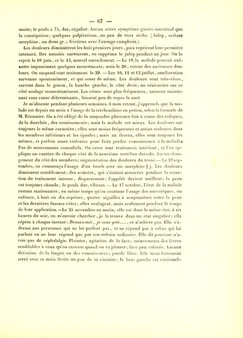 moite; le pouls à 75, dur, régulier. Aucun autre syraplôme gastro-intestinal que la constipation ; quelques palpitations, un peu de toux sèche. ( Julep, acétate morphine, un demi gr. ; frictions avec l'axonge camphrée.) Les douleurs diminuèrent les huit premiers jours , puis reprirent leur première intensité. Des nausées survinrent, on supprima le julep pendant un jour. On le reprit le 10 juin , et le 13, nouvel amendement. — Le 18,1a malade pouvait exé- cuter impunément quelques mouvements; mais le 20, retour des anciennes dou- leurs. On suspend tout traitement le 29. — Les 10, 11 et 12 juillet, amélioration survenue spontanément, et qui cesse de même. Les douleurs sont très-vives, surfout dans le genou , la hanche gauche, le côté droit; un vésicaioire sur ce côté soulage momentanément. Les crises sont plus fréquentes, naissent mainte- nant sans cause déterminante, laissent peu de repos la nuit. Je m'absente pendant plusieurs semaines. A mon retour, j'apprends que la ma- lade est depuis un mois à l'usage de la térébenthine en potion, selon la formule de M. Récamier. On a été obligé de la suspendre plusieurs fois à cause des coliques, delà diarrhée, des voraissemenis; mais la malade est mieux. Les douleurs ont toujours le même caractère; elles sont moins fréquentes et moins violentes dans les membres iuférieurs et les épaules ; mais au thorax, elles sont toujours les mêmes, et parfois assez violentes pour faire perdre connaissance à la malade* Pas de mouvements convulsifs. On cesse tout traitement intérieur, et l'on ap- plique un cautère de chaque côté de la neuvième vertèbre dorsale. Aucun chan- gement du côté des membres; augmentation des douleurs du tronc.— Le 29 sep- tembre, on commença l'usage d'un looch avec sir. morphine % j. Les douleurs diminuent notablement; des nausées, qui s'étaient montrées pendant la cessa- tion du traitement interne, disparaissent; l'appétit devient meilleur; la peau est toujours chaude, le pouls dur, vibrant. — Le 17 octobre, l'état de la malade restant stationnaire, en même temps qu'on continue l'usage des narcotiques, on enfonce, à huit ou dix reprises, quatre aiguilles à acupuncture entre la peau et les dernières fausses côtes; elles soulagent, mais seulement pendant le temps de leur application.—Le 25 novembre au matin, elle est dans le même état. A six heures du soir, on m'envoie chercher, je la trouve dans un état singulier; elle répète à chaque instant ; Donnez-moi, je vous prie , et n'achève pas. Elle s'a- dresse aux personnes qui ne lui parlent pas, et ne répond pas à celles qui lui parlent ou ne leur répond que par son refrain ordinaire. Elle dit pourtant n'a- voir pas de céphalalgie. Plaintes, agitation de la face; mouvements des lèvres semblables à ceux qu'on exécute quand on va pleurer; face peu colorée. Aucune déviation delà langue ou dus commissures ; parole libre. Elle tient l'orleraent serré avec sa main droite un pan de sa chemise; le bras gauche est continuel-