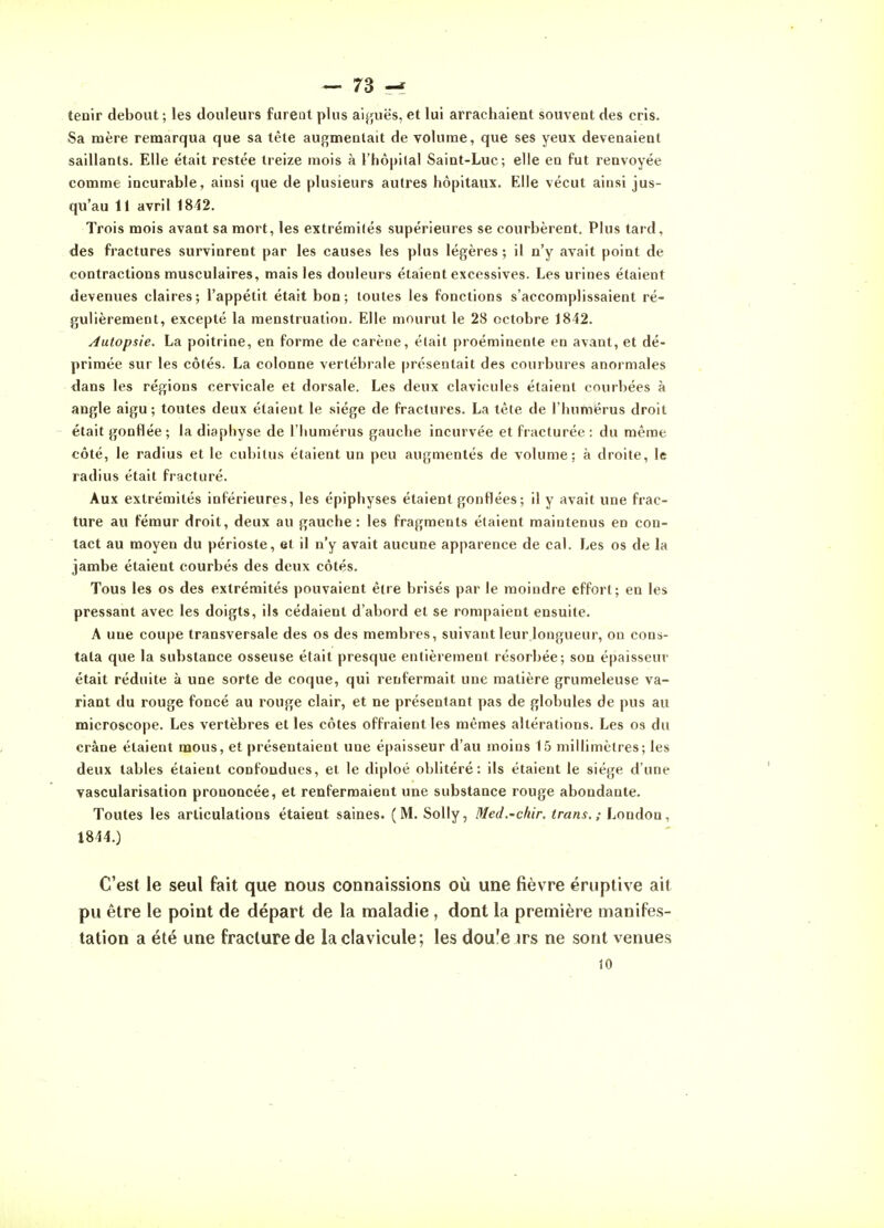 tenir debout; les douleurs furent plus aiguës, et lui arrachaient souvent des cris. Sa mère remarqua que sa tète augmealait de volume, que ses yeux devenaient saillants. Elle était restée treize mois à l'hôpital Saint-Luc; elle en fut renvoyée comme incurable, ainsi que de plusieurs autres hôpitaux. Elle vécut ainsi jus- qu'au 11 avril 1842. Trois mois avant sa mort, les extrémités supérieures se courbèrent. Plus tard, des fractures survinrent par les causes les plus légères ; il n'y avait point de contractions musculaires, mais les douleurs étaient excessives. Les urines étaient devenues claires; l'appétit était bon; toutes les fonctions s'accomplissaient ré- gulièrement, excepté la menstruation. Elle mourut le 28 octobre 1842. Autopsie. La poitrine, en forme de carène, élait proéminente en avant, et dé- primée sur les côtés. La colonne vertébrale présentait des courbures anormales dans les régions cervicale et dorsale. Les deux clavicules étaient courbées à angle aigu; toutes deux étaient le siège de fractures. La tète de l'humérus droit était gonflée ; la diaphyse de l'humérus gauche incurvée et fracturée : du même côté, le radius et le cubitus étaient un peu augmentés de volume: à droite, le radius était fracturé. Aux extrémités inférieures, les épiphyses étaient gonflées ; il y avait une frac- ture au fémur droit, deux au gauche : les fragments étaient maintenus en con- tact au moyen du périoste, et il n'y avait aucune apparence de cal. Les os de la jambe étaient courbés des deux côtés. Tous les os des extrémités pouvaient être brisés par le moindre effort; en les pressant avec les doigts, ils cédaient d'abord et se rompaient ensuite. A une coupe transversale des os des membres, suivant leur longueur, on cons- tata que la substance osseuse était presque entièrement résorbée; son épaisseur était réduite à une sorte de coque, qui renfermait une matière grumeleuse va- riant du rouge foncé au rouge clair, et ne présentant pas de globules de pus au microscope. Les vertèbres et les côtes offraient les mêmes altérations. Les os du crâne étaient mous, et présentaient une épaisseur d'au moins 15 millimètres; les deux tables étaient confondues, et le diploé oblitéré: ils étaient le siège d'une vascularisation prononcée, et renfermaient une substance rouge abondante. Toutes les articulations étaient saines. (M. Solly, Med.-chir. trans. ; London, 1844.) C'est le seul fait que nous connaissions où une fièvre éruptive ait pu être le point de départ de la maladie, dont la première manifes- tation a été une fracture de la clavicule; les dou'e irs ne sont venues 10