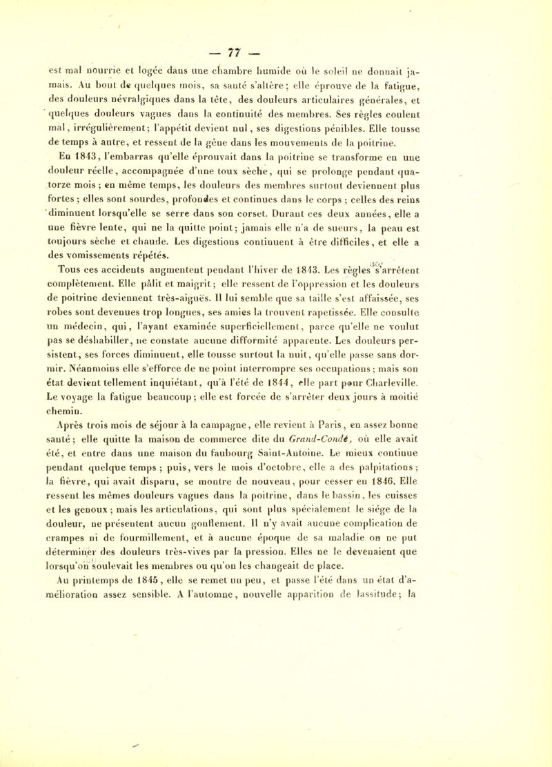 I — 77 — est mal nourrie et logée dans une chambre humide où le soleil ne donnait ja- mais. Au bout de quelques mois, sa santé s'altère; elle éprouve de la fatigue, des douleurs névralgiques dans la tête, des douleurs articulaires générales, et ■ quelques douleurs vagues dans la continuité des membres. Ses règles coulent mal, irrégulièrement; l'appétit devient nul, ses digestions pénibles. Elle tousse de temps à autre, et ressent de la gène dans les mouvements de la poitrine. En 1843, l'embarras qu'elle éprouvait dans la poitrine se transforme en une douleur réelle, accompagnée d'une toux sèche, qui se prolonge pendant qua- torze mois ; en même temps, les douleurs des membres surtout deviennent plus fortes ; elles sont sourdes, profondes et continues dans le corps ; celles des reins diminuent lorsqu'elle se serre dans son corset. Durant ces deux années, elle a une fièvre lente, qui ne la quitte point; jamais elle n'a de sueurs, la peau est toujours sèche et chaude. Les digestions continuent à être difficiles, et elle a des vomissements répétés. Tous ces accidents augmentent pendant l'hiver de 1843. Les règles s'arrêtent complètement. Elle pâlit et maigrit; elle ressent de l'oppression et les douleurs de poitrine deviennent très-aiguës. Il lui semble que sa taille s'est affaissée, ses robes sont devenues trop longues, ses amies la trouvent rapetissée. Elle consulte un médecin, qui, l'ayant examinée superficiellement, parce qu'elle ne voulut pas se déshabiller, ne constate aucune difformité apparente. Les douleurs per- sistent, ses forces diminuent, elle tousse surtout la nuit, qu'elle passe sans dor- mir. Néanmoins elle s'efforce de ne point interrompre ses occupations; mais son état devient tellement inquiétant, qu'à l'été de 1844, elle part peur Charieville. Le voyage la fatigue beaucoup; elle est forcée de s'arrêter deux jours à moitié chemin. Après trois mois de séjour à la campagne, elle revient à Paris, en assez bonne santé; elle quitte la maison de commerce dite du Gmnd-Condé, où elle avait été, et entre dans une maison du faubourg Saint-Antoine. Le mieux continue pendant quelque temps ; puis, vers le mois d'octobre, elle a des palpitations; la fièvre, qui avait disparu, se montre de nouveau, pour cesser en 1846. Elle ressent les mêmes douleurs vagues dans la poitrine, dans le bassin, les cuisses et les genoux ; mais les articulations, qui sont plus spécialement le siège de la douleur, ne présentent aucun gontlement. Il n'y avait aucune complication de crampes ni de fourmillement, et à aucune époque de sa maladie on ne put déterminer des douleurs très-vives par la pression. Elles ne le devenaient que lorsqu'ori soulevait les membres ou qu'on les changeait de place. Au printemps de 1845, elle se remet un peu, et passe l'été dans un état d'a- mélioration assez sensible. A l'automne, nouvelle apparition de lassitude; la