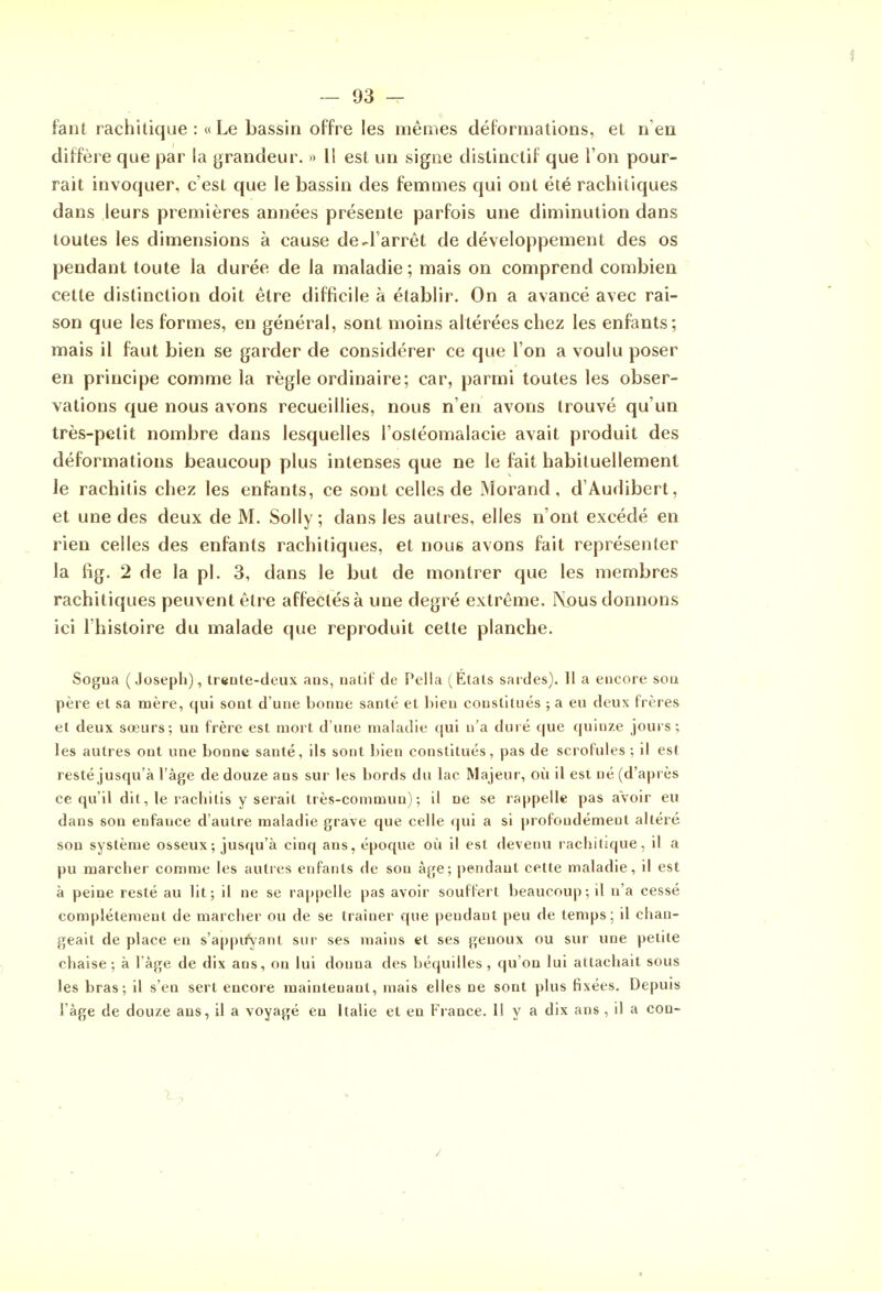 faut rachitique : «Le bassin offre les mêmes déformations, et n eu diffère que par la grandeur. » 11 est un signe dislinctif que l'on pour- rait invoquer, c'est que le bassin des femmes qui ont été rachitiques dans leurs premières années présente parfois une diminution dans toutes les dimensions à cause de-l'arrêt de développement des os pendant toute la durée de la maladie ; mais on comprend combien cette distinction doit être difficile à établir. On a avancé avec rai- son que les formes, en général, sont moins altérées chez les enfants; mais il faut bien se garder de considérer ce que l'on a voulu poser en principe comme la règle ordinaire; car, parmi toutes les obser- vations que nous avons recueillies, nous n'en avons trouvé qu'un très-petit nombre dans lesquelles l'ostéomalacie avait produit des déformations beaucoup plus intenses que ne le fait habituellement le rachitis chez les enfants, ce sont celles de Morand, d'Audibert, et une des deux de M. Solly; dans les autres, elles n'ont excédé en rien celles des enfants rachitiques, et nous avons fait représenter la fig. 2 de la pl. 3, dans le but de montrer que les membres rachitiques peuvent être affectés à une degré extrême. Nous donnons ici l'histoire du malade que reproduit cette planche. Sogua (Joseph), tr«nte-cleux ans, nalit' de Pella (Étals sardes). Il a encore soa père et sa mère, qui sont d'une bonne santé et l)ien constitués ; a eu deux frères et deux soeurs; un frère est mort d'une maladie qui n'a duié que quinze jours; les autres ont une bonne santé, ils sont bien constitués, pas de scrofules ; il est resté jusqu'à l'âge de douze ans sur les liords du lac Majeur, où il est né (d'après ce qu'il dit, le rachitis y serait très-commun); il ne se rappelle pas aVoir eu dans son enfance d'autre maladie grave que celle qui a si profondément altéré son système osseux ; jusqu'à cinq ans, époque oîi il est devenu rachitique, il a pu marcher comme les autres enfants de son âge; pendant cette maladie, il est à peine resté au lit; il ne se rappelle pas avoir souffert beaucoup; il n'a cessé complètement de marcher ou de se traîner que pendant peu de temps; il chan- geait de place en s'appuVant sur ses mains et ses genoux ou sur une petite chaise ; à l àge de dix ans, on lui donna des béquilles , qu'on lui attachait sous les bras; il s'en sert encore maintenant, mais elles ne sont plus fixées. Depuis l'âge de douze ans, il a voyagé en Italie et en France. H y a dix ans , il a con- 7^