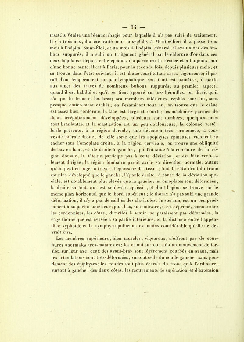 tracté à Venise uae bleunorrhagie pour laquelle il a'a pas suivi de traitement. Il y a trois ans, il a été traité pour la syphilis à Montpellier; il a passé trois mois à l'hôpital Saint-Éloi, et un mois à l'hôpital général; il avait alors des bu- bons suppurés ; il a subi un traitement général par le chlorure d'or dans ces deux hôpitaux; depuis celte époque, il a parcouru la France et a toujours joui d'une bonne santé. 11 est à Paris, pour la seconde fois, depuis plusieurs mois, et se trouve dans l'état suivant : il est d'une constitution assez vigoureuse; il pa- raît d'un tempérament un peu lymphatique, son teint est jaunâtre, il porte aux aines des traces de nombreux bubons suppurés; au premier aspect, quand il est habillé et qu'il se tient 'appuyé sur ses béquilles, on dirait qu'il n'a que le tronc et les bras; ses membres inférieurs, repliés sous lui, sont presque entièrement cachés; en l'examinant tout nu, on trouve que le crâne est assez bien conformé, la face est large et courte; les mâchoires garnies de dents irrégulièrement développées, plusieurs sont tombées, quelques-unes sont branlantes, et la mastication est un peu douloureuse; la colonne verté- brale présente, à la région dorsale, une déviation très - prononcée, à con- vexité latérale droite, de telle sorte que les apophyses épineuses viennent se cacher sous l'omoplate droite ; à la région cervicale, on trouve une obliquité de bas en haut, et de droite à gauche, qui fait suite à la courbure de la ré- gion dorsale; la tète ne participe pas à cette déviation, et est bien vertica- lement dirigée ; la région lombaire paraît avoir sa direction normale, autant qu'on peut en juger à travers l'épaisseur des tissus; tout le côté droit du tronc est plus développé que le gauche; l'épaule droite, à cause de la déviation spé- ciale, est notablement plus élevée que la gauche; les omoplates sont déformées, la droite surtout, qui est soulevée, épaissie, et dont l'épine se trouve sur le même plan horizontal que le bord supérieur ; le thorax n'a pas subi une grande déformation, il n'y a pas de saillies des clavicules; le sternum est un peu proé- minent à sa partie supérieur ; plus bas, au contraire, il est déprimé, comme chez les cordonniers; les côtes, difiiciles à sentir, ne paraissent pas déformées, la cage thoracique est évasée à sa partie inférieure, et la dislance entre l'appen- dice xyphoïde et la symphyse pubienne est moins considérable qu'elle ne de- vrait être. Les membres supérieurs, bien musclés, vigoureux, n'offrent pas de cour- bures anormales très-manifestes; les os ont surtout subi un mouvement de tor- sion sur leur axe, ceux des avant-bras sont légèrement courbés en avant, mais les articulations sont très-déformées, surtout celle du coude gauche, sans gon- flement des épiphyses; les coudes sont plus écartés du tronc qu'à l'ordinaire, surtout à gauche; des deux côtés, les mouvements de supination et d'extension y