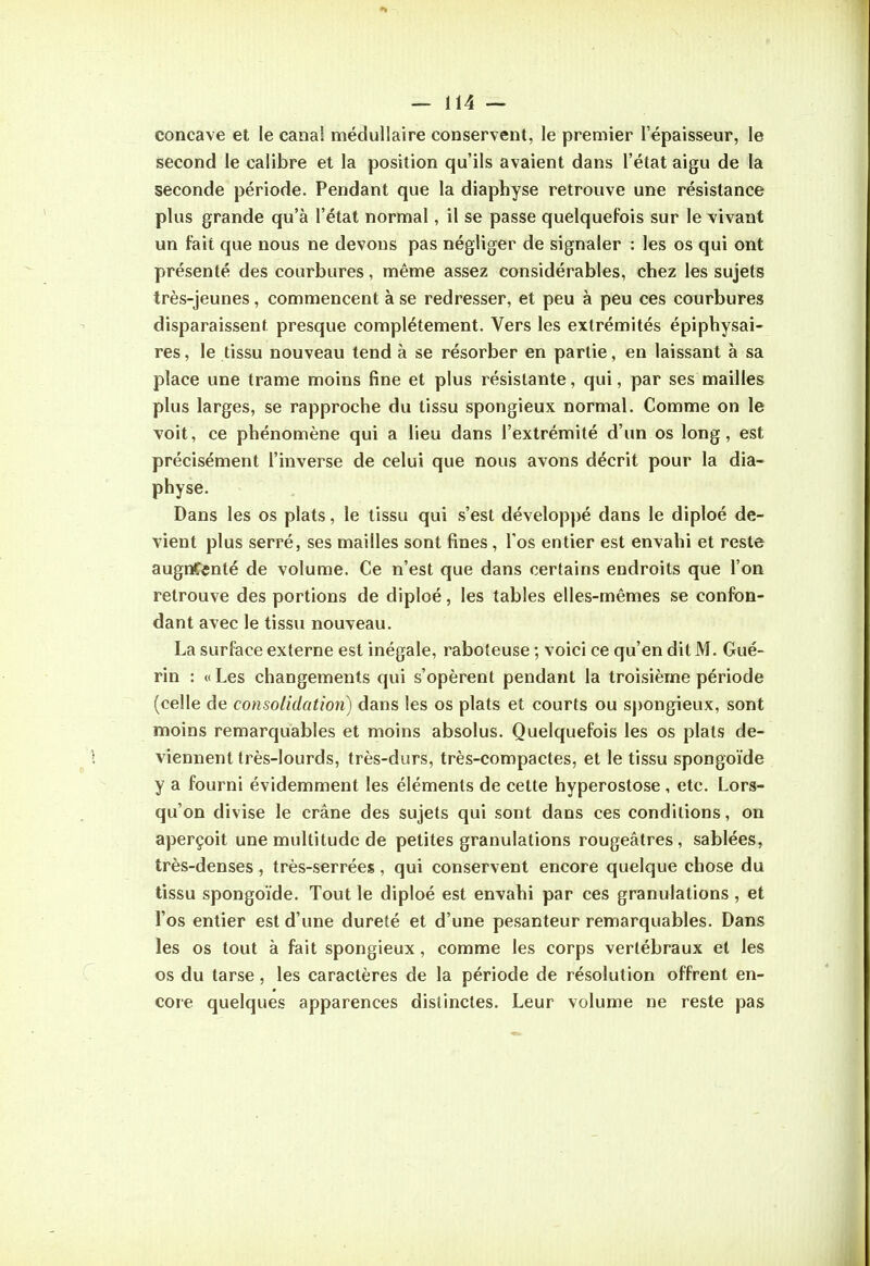 concave et le canal médullaire conservent, le premier l'épaisseur, le second le calibre et la position qu'ils avaient dans l'état aigu de la seconde période. Pendant que la diaphyse retrouve une résistance plus grande qu'à l'état normal, il se passe quelquefois sur le vivant un fait que nous ne devons pas négliger de signaler : les os qui ont présenté des courbures, même assez considérables, chez les sujets très-jeunes, commencent à se redresser, et peu à peu ces courbures disparaissent presque complètement. Vers les extrémités épiphysai- res, le tissu nouveau tend à se résorber en partie, en laissant à sa place une trame moins fine et plus résistante, qui, par ses mailles plus larges, se rapproche du tissu spongieux normal. Comme on le voit, ce phénomène qui a lieu dans l'extrémité d'un os long, est précisément l'inverse de celui que nous avons décrit pour la dia- physe. Dans les os plats, le tissu qui s'est développé dans le diploé de- vient plus serré, ses mailles sont fines, Tos entier est envahi et reste augnCcnté de volume. Ce n'est que dans certains endroits que l'on retrouve des portions de diploé, les tables elles-mêmes se confon- dant avec le tissu nouveau. La surface externe est inégale, raboteuse ; voici ce qu'en dit M. Gué- rin : « Les changements qui s'opèrent pendant la troisième période (celle de consolidation) dans les os plats et courts ou sj)ongieux, sont moins remarquables et moins absolus. Quelquefois les os plats de- viennent très-lourds, très-durs, très-compactes, et le tissu spongoïde y a fourni évidemment les éléments de cette hyperostose , etc. Lors- qu'on divise le crâne des sujets qui sont dans ces conditions, on aperçoit une multitude de petites granulations rougeâtres , sablées, très-denses, très-serrées, qui conservent encore quelque chose du tissu spongoïde. Tout le diploé est envahi par ces granulations , et l'os entier est d'une dureté et d'une pesanteur remarquables. Dans les os tout à fait spongieux, comme les corps vertébraux et les os du tarse, les caractères de la période de résolution offrent en- core quelques apparences distinctes. Leur volume ne reste pas