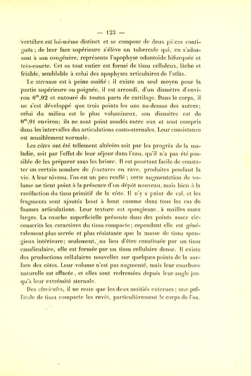 Vei'tèbre est lui-même distinct et se compose de deux pièces contî- gttës ; de leur face supérieure s'élève un tubercule qui, en s'ados- sant à son congénère, représente l'apophyse odontoïde bifurquée et très-courte. Cet os tout entier est formé de tissu celluleux, lâche et friable, semblable à celui des apophyses articulaires de l'atlas. Le sternum est à peine ossifié ; il existe un seul moyen pour la partie supérieure ou poignée, il est arrondi, d'un diamètre d'envi- ron 0^,02 et entouré de toutes parts de cartilage. Dans le corps, il ne s'est développé que trois points les uns au-dessus des autres; celui du milieu est le plus volumineux, son diamètre est de 0,01 environ; ils ne sont point soudés entre eux et sont compris dans les intervalles des articulations costo-sternales. Leur consistance est sensiblement normale. Les côtes ont été tellement altérées soit par les progrès de la ma- ladie, soit par l'effet de leur séjour dans l'eau, qu'il n'a pas été pos- sible de les préparer sans les briser. Il est pourtant facile de consta- ter un certain nombre de fractures en rave, produites pendant la vie. A leur niveau, l'os est un peu renflé ; cette augmentation de vo- lume ne tient point à la présence d'un dépôt nouveau, mais bien à la raréfaction du tissu primitif de la côte. Il n'y a point de cal, et les fragments sont ajoutés bout à bout comme dans tous les cas de fausses articulations. Leur texture est spongieuse, à mailles assez larges. La couche superficielle présente dans des points assez cir- conscrits les caractères du tissu compacte; cependant elle est géné- ralement plus serrée et plus résistante que la masse de tissu spon- gieux intérieure; seulement,^au lieu d'être constituée par un tissu canaliculaire, elle est formée par un tissu cellulaire dense. Il existe des productions cellulaires nouvelles sur quelques points de la sur- face des côtes. Leur volume n'est pas augmenté, mais leur courbure naturelle est effacée, et elles sont redressées depuis leur angle jus- qu'à leur extrémité sternale. Des clavicules, il ne reste que les deux moitiés externes; une pel- licule de tissu compacte les revêt, particulièrement !e corps de l'os.