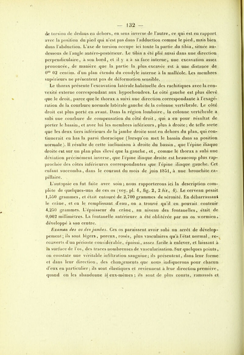 (Je torsiou de dedans eu dehors, en sens inverse de l'autre, ce qui est en rapport avec la position du pied qui n'est pas dans l'adduction comme le pied , mais bien dans l'abduction. L'axe de torsion occupe ici toute la partie du tibia, située au- dessous de l'angle antéro-postërieur. Le tibia a été plié aussi dans une direction perpendiculaire, à sou bord, et il y a à sa face interne, une excavation assez prononcée, de manière que la partie la plus excavée est à une distance de 0' 02 cenlim. d'un plan étendu du coodyle interne à la malléole. Les membres supérieurs ne présentent pas de déformation sensible. Le thorax présente l'excavation latérale habituelle des rachitiques avec la con- vexité externe correspondant aux hypochondres. Le côté gauche est plus élevé que le droit, parce que le thorax a suivi une direction correspondante à l'exagé- ration de la courbure normale latérale gauche de la colonne vertébrale. Le côté droit est plus porté en avant. Dans la région lombaire, la colonne vertébrale a subi une courbure de compensation du côté droit, qui a eu pour résultat de porter le bassin, et avec lui les membres inférieurs, plus à droite; de telle sorte que les deux tiers inférieurs de la jambe droite sont en dehors du plan, qui con- tinuerait en bas la paroi thoracique (lorsqu'on met le bassin dans sa position normale). Il résulte de cette inclinaison à droite du bassin, que l'épine iliaque droite e»t sur un plan plus élevé que la gauche, et, comme le thorax a subi une déviation précisément inverse, que l'épine iliaque droite est beaucoup plus rap- prochée des côtes inférieures correspondantes que l'épine iliaque gauche. Cet enfant succomba, dans le courant du mois de juin 1851, à une bronchite ca- pillaire. L'autopsie en fut faite avec soin; nous rapporterons ici la descriptioja com- plète de quelques-uns de ces os (voy, pl. 4, Hg. 2, 2 bis, 4). Le cerveau pesait 1,550 grammes, et était entouré de 2,700 grammes de sérosité. En débarrassant le crâne, et en le remplissant d'eau, on a trouvé qu'il en pouvait contenir 4,250 grammes. L'épaisseur du crâne, au niveau des fontanelles, était de 0,002 millimètres. La fontanelle antérieure a été oblitérée par un os wormien» développé à son centre. Examen des os des jambes. Ces os paraissent avoir subi un arrêt de dévelop- pement; ils sont légers, poreux, rosés, plus vasculaires qu'à l'état normal, re-, couverts d'un périoste considérable, épaissi, assez, facile à enlever, et laissant à la surface de l'os, des traces nombreuses de vascularisalion. Sur quelques points, on constate une véritable infiltration sanguine; ils présentent, dans leur forme et dans leur direction, des changements que nous indiquerons pour chacun d'eux en particulier ; ils sont élastiques et reviennent à leur direction première, quand on les abandonne àj eux-mêmes ; ils sont de plus courts, ramassés et