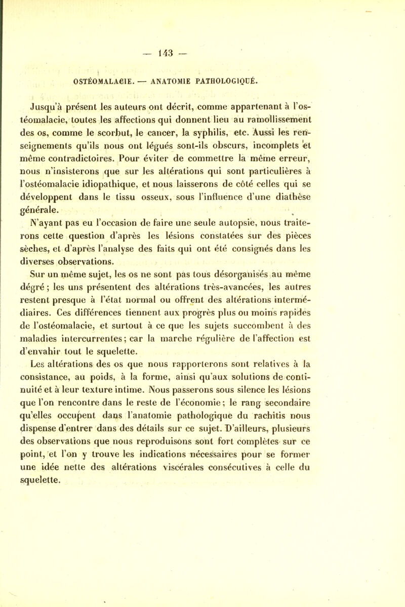 OSTÉOMALAeiE. — ANATOMIE PATHOLOGIQUÉ. Jusqu'à présent les auteurs ont décrit, comme appartenant à l'os- téomalacie, toutes les affections qui donnent lieu au ramollissement des os, comme le scorbut, le cancer, la syphilis, etc. Âussi les reii^ seignements qu'ils nous ont légués sont-ils obscurs, incomplets ei même contradictoires. Pour éviter de commettre la même erreur, nous n'insisterons que sur les altérations qui sont particulières à l'ostéomalacie idiopathique, et nous laisserons de côté celles qui se développent dans le tissu osseux, sous l'influence d'une diathèse générale. ■ N'ayant pas eu l'occasion de faire une seule autopsie, nous traite- rons cette question d'après les lésions constatées sur des pièces sèches, et d'après l'analyse des faits qui ont été consignés dans les diverses observations. Sur un même sujet, les os ne sont pas tous désorganises au même degré; les uns présentent des altérations très-avancées, les autres restent presque à l'état normal ou offrent des altérations intermé- diaires. Ces différences tiennent aux progrès plus ou moins rapides de l'ostéomalacie, et surtout à ce que les sujets succombent à des maladies intercurrentes ; car la marche régulière de l'affection est d'envahir tout le squelette. Les altérations des os que nous rapporterons sont relatives à la consistance, au poids, à la forme, ainsi qu'aux solutions de conti- nuité et à leur texture intime. INous passerons sous silence les lésions que l'on rencontre dans le reste de l'économie; le rang secondaire qu'elles occupent dans l'anatomie pathologique du rachitis nous dispense d'entrer dans des détails sur ce sujet. D'ailleurs, plusieurs des observations que nous reproduisons sont fort complètes sur ce point, et l'on y trouve les indications nécessaires pour se former une idée nette des altérations viscérales consécutives à celle du squelette.