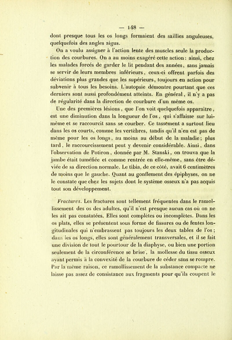 dont presque tous les os longs formaient des saillies anguleuses, quelquefois des angles aigus. On a voulu assigner à l'action lente des muscles seule la produc- tion des courbures. On a au moins exagéré cette action : ainsi, chez les malades forcés de garder le lit pendant des années, sans jamais se servir de leurs membres inférieurs, ceux-ci offrent parfois des déviations plus grandes que les supérieurs, toujours en action pour subvenir à tous les besoins. L'autopsie démontre pourtant que ces derniers sont aussi profondément atteints. En général, il n'y a pas de régularité dans la direction de courbure d'un même os. Une des premières lésions, que l'on voit quelquefois apparaître, est une diminution dans la longueur de l'os, qui s'affaisse sur lui- même et se raccourcit sans se courber. Ce tassement a surtout lieu dans les os courts, comme les vertèbres, tandis qu'il n'en est pas de même pour les os longs, au moins au début de la maladie ; plus tard, le raccourcissement peut y devenir considérable. Ainsi, dans l'observation de Potiron, donnée par M. Stanski, on trouva que la jambe était tuméfiée et comme rentrée en elle-même, sans être dé- viée de sa direction normale. Le tibia, de ce côté, avait 6 centimètres de moins que le gauche. Quant au gonflement des épiphyses, on ne le constate que chez les sujets dont le système osseux n'a pas acquis tout son développement. Fractures. Les fractures sont tellement fréquentes dans le ramol- lissement des os des adultes, qu'il n'est presque aucun cas où on ne les ait pas constatées. Elles sont complètes ou incomplètes. Dans les os plats, elles se présentent sous forme de fissures ou de fentes lon- gitudinales qui n'embrassent pas toujours les deux tables de l'os ; dans les os longs, elles sont généralement transversales, et il se fait une division de tout le pourtour de la diaphyse, ou bien une portion seulement de la circonférence se brise, la mollesse du tissu osseux ayant permis à la convexité de la courbure de céder sans se rompre. Par la même raison, ce ramollissement de la substance compacte ne laisse pas assez de consistance aux fragments pour qu'ils coupent le