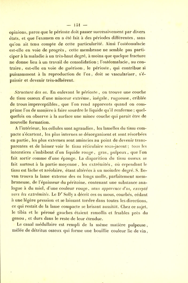 opinions, parce que le périoste doit passer successivement par divers états, et que l'examen en a été fait à des périodes différentes, sans qu'on ait tenu compte de cette particularité. Ainsi l'osléomalacie est-elle en voie de progrès, cette membrane ne semble pas parti- ciper à la maladie à un très-haut degré, à moins que quelque fracture ne donne lieu à un travail de consolidation ; l'ostéomalacie, au con- traire , est-elle en voie de guérison, le périoste, qui contribue si puissamment à la reproduction de l'os, doit se vasculariser, s'é- paissir et devenir très-adhérent. Structure des os. En enlevant le périoste , on trouve une couche de tissu osseux d'une minceur extrême, inégale, rugueuse, criblée de trous imperceptibles, que l'on rend apparents quand on com- prime l'os de manière à faire sourdre le liquide qu'il renferme ; quel- quefois on observe à la surface une mince couche qui paraît être de nouvelle formation. A l'intérieur, les cellules sont agrandies, les lamelles du tissu com- pacte s'écartent, les plus internes se désorganisent et sont résorbées en partie, les plus externes sont amincies au point de devenir trans- parentes et de laisser voir le tissu réliculaire sous-jacent ; tous les interstices s'imbibent d'un liquide rouge, gras, pulpeux, que l'on fait sortir comme d'une éponge. La disparition du tissu osseux se fait surtout à la partie moyenne , les extrémités, où cependant le tissu est lâche et aréolaire, étant altérées à un moindre degré. S. Be- van trouva la lame externe des os longs molle, parfaitement mem- braneuse, de l'épaisseur du péritoine, contenant une substance ana- logue à du miel, d'une couleur rouge, sans apparence d'os, excepté vers les extrémités. Le D Solly a décrit ces os mous, courbés, cédant à une légère pression et se laissant tordre dans toutes les directions, ce qui restait de la lame compacte se brisant aussitôt. Chez ce sujet, le tibia et le péroné gauches étaient ramollis et friables près du genou, et durs dans le reste de leur étendue. Le canal médullaire est rempli de la même matière pulpeuse, mêlée de détritus osseux qui forme une bouillie couleur lie de vin,