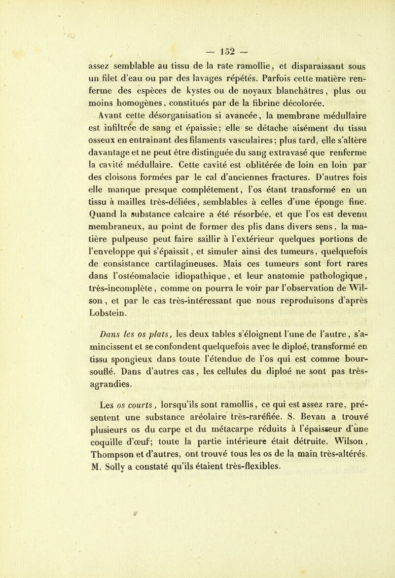 assez semblable au tissu de la rate ramollie, et disparaissant sous un filet d'eau ou par des lavages répétés. Parfois celte matière ren- ferme des espèces de kystes ou de noyaux blanchâtres, plus ou moins homogènes, constitués par de la fibrine décolorée. Avant cette désorganisation si avancée, la membrane médullaire est infiltrée de sang et épaissie; elle se détache aisément du tissu osseux en entraînant des filaments vasculaires; plus tard, elle s'altère davantage et ne peut être distinguée du sang extravasé que renferme la cavité médullaire. Cette cavité est oblitérée de loin en loin par des cloisons formées par le cal d'anciennes fractures. D'autres fois elle manque presque complètement, l'os étant transformé en un tissu à mailles très-déliées, semblables à celles d'une éponge fine. Quand la substance calcaire a été résorbée, et que l'os est devenu membraneux, au point de former des plis dans divers sens, la ma- tière pulpeuse peut faire saillir à l'extérieur quelques portions de l'enveloppe qui s'épaissit, et simuler ainsi des tumeurs, quelquefois de consistance cartilagineuses. Mais ces tumeurs sont fort rares dans l'ostéomalacie idiopathique, et leur anatomie pathologique, très-incomplète , comme on pourra le voir par l'observation de Wil- son, et par le cas très-intéressant que nous reproduisons d'après Lobstein. Dans les os plats, les deux tables s'éloignent l'une de l'autre, s'a- mincissent et se confondent quelquefois avec le diploé, transformé en tissu spongieux dans toute l'étendue de l'os qui est comme bour- souflé. Dans d'autres cas, les cellules du diploé ne sont pas très- agrandies. Les os courts, lorsqu'ils sont ramollis, ce qui est assez rare, pré- sentent une substance aréolaire très-raréfiée. S. Bevan a trouvé plusieurs os du carpe et du métacarpe réduits à l'épaisseur d'une coquille d'œuf ; toute la partie intérieure était détruite. Wilson, Thompson et d'autres, ont trouvé tous les os de la main très-altérés. M. SoUy a constaté qu'ils étaient très-flexibles.