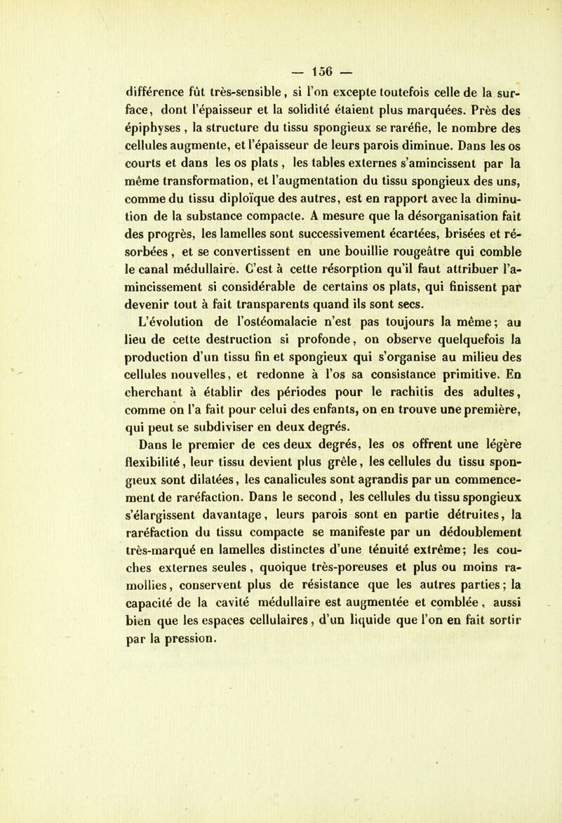 différence fût très-sensible, si l'on excepte toutefois celle de la sur- face, dont l'épaisseur et la solidité étaient plus marquées. Près des épiphyses , la structure du tissu spongieux se raréfie, le nombre des cellules augmente, et l'épaisseur de leurs parois diminue. Dans les os courts et dans les os plats , les tables externes s'amincissent par la même transformation, et l'augmentation du tissu spongieux des uns, comme du tissu diploïque des autres, est en rapport avec la diminu* tion de la substance compacte. A mesure que la désorganisation fait des progrès, les lamelles sont successivement écartées, brisées et ré- sorbées , et se convertissent en une bouillie rougeâtre qui comble le canal médullaire. C'est à cette résorption qu'il faut attribuer l'a- mincissement si considérable de certains os plats, qui finissent par devenir tout à fait transparents quand ils sont secs. L'évolution de l'ostéomalacie n'est pas toujours la même; au lieu de cette destruction si profonde, on observe quelquefois la production d'un tissu fin et spongieux qui s'organise au milieu des cellules nouvelles, et redonne à l'os sa consistance primitive. En cherchant à établir des périodes pour le rachitis des adultes, comme on l'a fait pour celui des enfants, on en trouve une première, qui peut se subdiviser en deux degrés. Dans le premier de ces deux degrés, les os offrent une légère flexibilité, leur tissu devient plus grêle, les cellules du tissu spon- gieux sont dilatées, les canalicules sont agrandis par un commence- ment de raréfaction. Dans le second, les cellules du tissu spongieux s'élargissent davantage, leurs parois sont en partie détruites, la raréfaction du tissu compacte se manifeste par un dédoublement très-marqué en lamelles distinctes d'une ténuité extrême; les cou- ches externes seules, quoique très-poreuses et plus ou moins ra- mollies , conservent plus de résistance que les autres parties ; la capacité de la cavité médullaire est augmentée et comblée, aussi bien que les espaces cellulaires, d'un liquide que l'on en fait sortir par la pression.