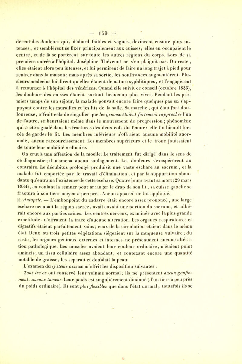 dèrenl des douleurs qui, d'abord faibles et vagues, devinrent ensuite plus in- tenses, et semblèrent se fixer principalement aux cuisses; elles eu occupaient le centre, et de là se portèrent sur toute les autres régions du coips. Lors de sa première entrée à l'hôpital, Joséphine Thévenot ne s'en plaignit pas. Du reste , elles étaient alors peu intenses, et lui permirent de faire un long trajet à pied pour rentrer dans la maison; mais après sa sortie, les souffrances augmentèrent. Plu- sieurs médecins lui dirent qu'elles étaient de nature syphlitiques, et l'engagèrent à retourner à l'hôpital des vénériens. Quand elle suivit ce conseil (octobre 1833), les douleurs des cuisses étaient surtout beaucoup plus vives. Pendant les pre- miers temps de son séjour, la malade pouvait encore faire quelques pas en s'ap- puyant contre les murailles et les lits de la salle. Sa marche , qui était fort dou- loureuse, offrait cela de singulier que les genoux étaient fortement rapprochés l'un de l'autre, se heurtaient même dans le mouvement de progression ; phénomène qui a été signalé dans les fractures des deux cols du fémur : elle fut bientôt for- cée de garder le lit. Les membres inférieurs n'offraient aucune mobilité anor- male, aucun raccourcissement. Les membres supérieurs et le tronc jouissaient de toute leur mobilité ordinaire. Ou crut à une affection de la moelle. Le traitement fut dirigé dans le sens de ce diagnostic ; il n'amena aucun soulagement. Les douleurs s'exaspérèrent au contraire. Le décubitus prolongé produisit une vaste eschare au sacrum , et la malade fut emportée par le travail d'élimination, et par la suppuration abon^ dante qu'entraîna l'existence de cette eschare. Quatre jours avant sa mort (29 mars 1834), en voulant la remuer pour arranger le drap de son lit, sa cuisse gauche se fractura à son tiers moyen à peu près. Aucun appareil ne fut appliqué. î^: Autopsie. — L'embonpoint du cadavre était encore assez prononcé , une large eschare occupait la région sacrée, avait envahi une portion du sacrum , et adhé- rait encore aux parties saines. Les centres nerveux, examinés avec la plus grande exactitude, n'offraient la trace d'aucune altération. Les organes respiratoires et digestifs étaient parfaitement sains; ceux de la circulation étaient dans le même état. Deux ou trois petites végétations siégeaient sur la muqueuse vulvaire ; du reste, les organes génitaux externes et internes ne présentaient aucune altéra- tion pathologique. Les muscles avaient leur couleur ordinaire, n'étaient point amincis ; un tissu cellulaire assez abondant, et contenant encore une quantité notable de graisse, les séparait et doublait la peau. L'examen du sy stème osseux m'offrit les disposition suivantes : Tous les os ont conservé leur volume normal; ils ne présentent aucun gonfle- ment, aucune tumeur. Leur poids est singulièrement diminué (d'un tiers à peu près du poids ordinaire). Ils sont plus Jlexibles que dans l'état normal ; toutefois ils se