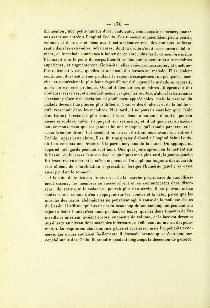 / t — 176 — du meatoD, une petite tumeur dure, indolente, commença à se former, quatre ans avant son entrée à l'hôpital Cochin. Ces tumeurs augmentaient peu à peu de volume, et deux ans et demi avant cette même entrée, des douleurs se firent sentir dans les extrémités inférieures, dont la droite s'était raccourcie notable- ment, et le malade commença à boiter de ce côté; plus tard, ce membre même fléchissait sous le poids du corps. Bientôt les douleurs s'étendirent aux membres supérieurs, et augmentèrent d'intensité; elles étaient concassantes, et quelque- fois tellement vives, qu'elles arrachaient des larmes au malade. Elles étaient continues , duraient même pendant le repos, s'exaspéraient un peu par la mar- che, et acquéraient le plus haut degré d'intensité , quand le malade se reposait, après un exercice prolongé. Quand il étendait ses membres, il éprouvait des douleurs très-vives, et entendait même craquer les os. Jusqu'alors les extrémités n'avaient présenté ni déviation ni gonflement appréciables; mais la marche du malade devenait de plus en plus difficile, à cause des dcmleurs et de la faiblesse qu'il ressentait dans les membres. Plus tard, il ne pouvait marcher qu'à l'aide d'un bâton; il restait le plus souvent assis dans un fauteuil, dont il ne pouvait même se soulever qu'en s'appuyant sur ses mains, et il dit que c'est en exécu- tant ce mouvement que ses jambes lui ont manqué; qu'il tomba par terre et se cassa la cuisse droite. Cet accident lui arriva , dix-huit mois avant son entrée â Cochin. Après cette chute, il «e fit transporter d'abord à l'hôpital Saint-Louis, où l'on constata une fracture à la partie moyenne de la cuisse. On appliqua un appareil qu'il garda pendant sept mois. Quelques jours après, en le mettant sur le bassin, on lui cassa l'autre cuisse, et quelques mois plus tard, la jambe gauche fut fracturée en opérant la même manœuvre. On appliqua toujours des appareils sans obtenir de consolidation appréciable, lorsque l'humérus gauche se cassa aussi pendant le sommeil. A la suite de toutes ces fractures et de la marche progressive du ramollisse- ment osseux, les membres se raccourcirent et se contournèrent dans divers sens, de sorte que le malade ne pouvait plus s'en servir. Il ne pouvait même soulever son tronc, qu'en s'appuyant sur les coudes et la tête, parce que les muscles des parois abdominales ne pouvaient agir à cause de la mollesse des 08 du bassin. Il affirme qu'il avait perdu beaucoup de son embonpoint pendant son séjour à Saint-Louis ; c'est aussi pendant ce temps que les deux tumeurs de l'os maxillaire inférieur avaient encore augmenté de volume, et la face est devenue aussi large au niveau de la mâchoire inférieure, qu'elle était au niveau des pom- mettes. La respiration était toujours gênée et accélérée, mais l'appétit était con- servé. Les urines coulaient facilement ; il dormait beaucoup et était toujours couché sur le dos. On lui fit prendre pendant longtemps la décoction de garance.