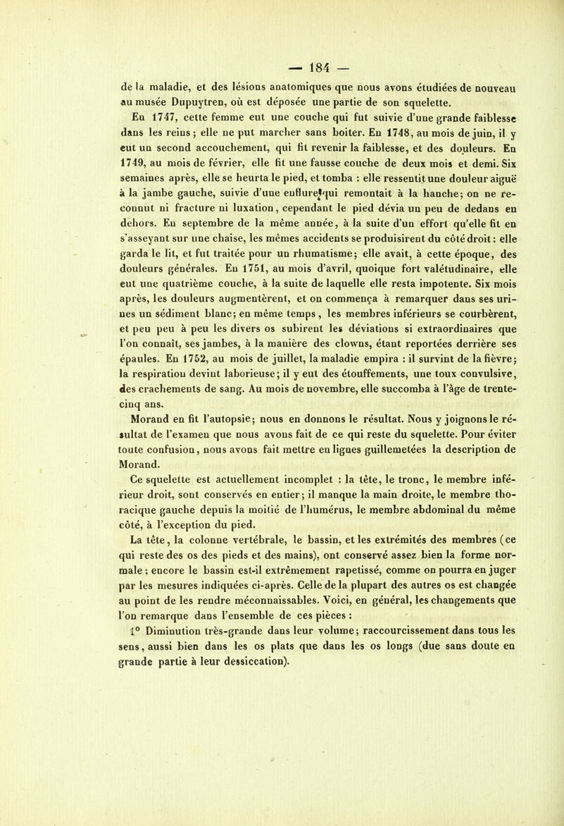 de la maladie, et des lésions aaatomiques que nous avons étudiées de nouveau au musée Dupuytren, oii est déposée une partie de son squelette. En 1747, cette femme eut une couche qui fut suivie d'une grande faiblesse dans les reins; elle ne put marcher sans boiter. En 1748, au mois de juin, il y eut un second accouchement, qui fit revenir la faiblesse, et des douleurs. En 1749, au mois de février, elle fit une fausse couche de deux mois et demi. Six semaines après, elle se heurta le pied, et tomba : elle ressentit une douleur aiguë à la jambe gauche, suivie d'une enflure^qui remontait à la hanche; on ne re- connut ni fracture ni luxation, cependant le pied dévia un peu de dedans en dehors. En septembre de la même année, à la suite d'un effort qu'elle fit en s'asseyant sur une chaise, les mêmes accidents se produisirent du côté droit: elle garda le lit, et fut traitée pour un rhumatisme; elle avait, à cette époque, des douleurs générales. En 1751, au mois d'avril, quoique fort valétudinaire, elle eut une quatrième couche, à la suite de laquelle elle resta impotente. Six mois après, les douleurs augmentèrent, et on commença à remarquer dans ses uri- nes un sédiment blanc; en même temps, les membres inférieurs se courbèrent, et peu peu à peu les divers os subirent les déviations si extraordinaires que l'on connaît, ses jambes, à la manière des clowns, étant reportées derrière ses épaules. En 1752, au mois de juillet, la maladie empira : il survint de la fièvre; la respiration devint laborieuse; il y eut des étoufferaents, une toux convulsive, des crachements de sang. Au mois de novembre, elle succomba à l'âge de trente- cinq ans. Morand en fit l'autopsie; nous en donnons le résultat. Nous y joignons le ré- sultat de l'examen que nous avons fait de ce qui reste du squelette. Pour éviter toute confusion, nous avons fait mettre en ligues guillemetées la description de Morand. Ce squelette est actuellement incomplet ; la tête, le tronc, le membre infé- rieur droit, sont conservés en entier ; il manque la main droite, le membre tho- racique gauche depuis la moitié de l'humérus, le membre abdominal du même côté, à l'exception du pied. La tête, la colonne vertébrale, le bassin, et les extrémités des membres (ce qui reste des os des pieds et des mains), ont conservé assez bien la forme nor- male ; encore le bassin est-il extrêmement rapetissé, comme on pourra en juger par les mesures indiquées ci-après. Celle delà plupart des autres os est changée au point de les rendre méconnaissables. Voici, en général, les changements que l'on remarque dans l'ensemble de ces pièces : 1** Diminution très-grande dans leur volume; raccourcissement dans tous les sens, aussi bien dans les os plats que dans les os longs (due sans doute en grande partie à leur dessiccation).