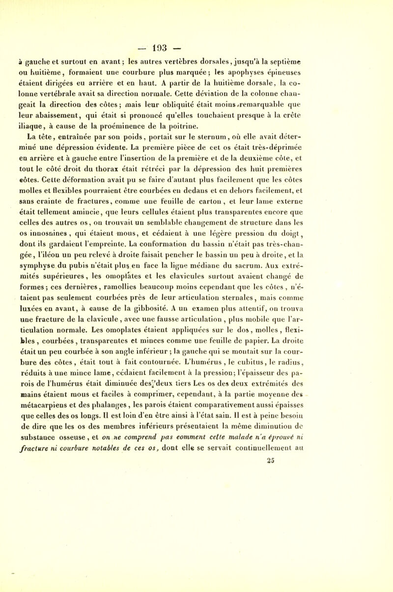 à gauche et surtout en avant; les autres vertèbres dorsales, jusqu'à la septième ou huitième, formaient une courbure plus marquée; les apophyses épineuses étaient dirigées eu arrière et en haut. A partir de la huitième dorsale, la co- lonne vertébrale avait sa direction normale. Cette déviation de la colonne chan- geait la direction des côtes; mais leur obliquité était moins «remarquable que leur abaissement, qui était si prononcé qu'elles touchaient presque à la crête iliaque, à cause de la proéminence de la poitrine. La tête, entraînée par son poids, portait sur le sternum, où elle avait déter- miné une dépression évidente. La première pièce de cet os était très-déprimée en arrière et à gauche entre l'insertion de la première et de la deuxième côte, et tout le côté droit du thorax était rétréci par la dépression des huit premières eôtes. Cette déformation avait pu se faire d'autant plus facilement que les côtes molles et flexibles pourraient être courbées en dedans et en dehors facilement, et sans crainte de fractures, comme une feuille de carton, et leur lame externe était tellement amincie, que leurs cellules étaient plus transparentes encore que celles des autres os, on trouvait un semblable changement de structure dans les os innosnines , qui étaient mous, et cédaient à une légère pression du doigt, dont ils gardaient l'empreinte. La conformation du bassin n'était pas très-chan- gée, l'iléon un peu relevé à droite faisait pencher le bassin un peu à droite, et la symphyse du pubis n'était plus en face la ligne médiane du sacrum. Aux extré- mités supérieures, les omoplates et les clavicules surtout avaient changé de formes; ces dernières, ramollies beaucoup moins cependant que les côtes, n'é- taient pas seulement courbées près de leur articulation sternales, mais comme luxées en avant, à cause de la gibbosité. A un examen plus attentif, on trouva une fracture de la clavicule, avec une fausse articulation , plus mobile que l'ar- ticulation normale. Les omoplates étaient appliquées sur le dos, molles, flexi- bles , courbées, transparentes et minces comme une feuille de papier. La droite était un peu courbée à son angle inférieur ; la gauche qui se montait sur la cour- bure des côtes, était tout à fait contournée. L'humérus , le cubitus, le radius, réduits à une mince lame, cédaient facilement à la pression; l'épaisseur des pa- rois de l'humérus était diminuée des^deux tiers Les os des deux extrémités des mains étaient mous et faciles à comprimer, cependant, à la partie moyenne des - métacarpiens et des [dialanges, les parois étaient comparativement aussi épaisses que celles des os longs. Il est loin d'en être ainsi à l'élat sain. Il est à peine besoin de dire que les os des membres inférieurs présentaient la même diminution de substance osseuse, et on ?te comprend pas comment cette malade n'a éprouvé ni fracture ni courbure notables de ces os, dont ell« se servait continuellement au 25