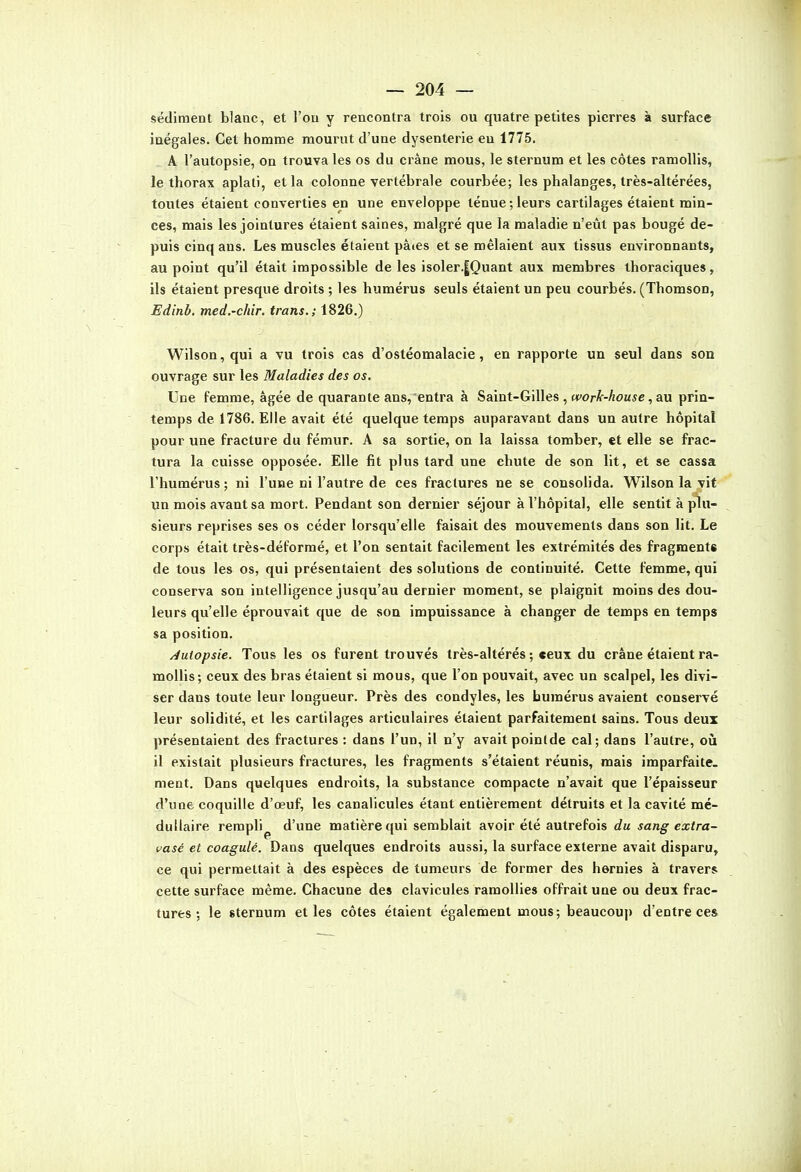 sédiment blanc, et l'on y rencontra trois ou quatre petites pierres à surface inégales. Cet homme mourut d'une dysenterie eu 1775. A l'autopsie, on trouva les os du crâne mous, le sternum et les côtes ramollis, le thorax aplati, et la colonne vertébrale courbée; les phalanges, très-altérées, toutes étaient converties en une enveloppe ténue ; leurs cartilages étaient min- ces, mais les jointures étaient saines, malgré que la maladie n'eût pas bougé de- puis cinq ans. Les muscles étaient pâies et se mêlaient aux tissus environnants, au point qu'il était impossible de les isoler.|Quant aux membres thoraciques, ils étaient presque droits ; les humérus seuls étaient un peu courbés. (Thomson, Edinb. med.-chir. trans.; 1826.) Wilson,qui a vu trois cas d'ostéomalacie, en rapporte un seul dans son ouvrage sur les Maladies des os. Une femme, âgée de quarante ans, entra à Saint-Gilles , ncorA-'^oaie, au prin- temps de 1786. Elle avait été quelque temps auparavant dans un autre hôpital pour une fracture du fémur. A sa sortie, on la laissa tomber, et elle se frac- tura la cuisse opposée. Elle fit plus tard une chute de son lit, et se cassa l'humérus ; ni l'une ni l'autre de ces fractures ne se consolida. Wilson la vit un mois avant sa mort. Pendant son dernier séjour à l'hôpital, elle sentit à plu- sieurs reprises ses os céder lorsqu'elle faisait des mouvements dans son lit. Le corps était très-déforraé, et l'on sentait facilement les extrémités des fragments de tous les os, qui présentaient des solutions de continuité. Cette femme, qui conserva son intelligence jusqu'au dernier moment, se plaignit moins des dou- leurs qu'elle éprouvait que de son impuissance à changer de temps en temps sa position. Auiopsie. Tous les os furent trouvés très-altérés ; ceux du crâne étaient ra- mollis; ceux des bras étaient si mous, que l'on pouvait, avec un scalpel, les divi- ser dans toute leur longueur. Près des condyles, les humérus avaient conservé leur solidité, et les cartilages articulaires étaient parfaitement sains. Tous deux présentaient des fractures : dans l'un, il n'y avait poinlde cal; dans l'autre, oiî il existait plusieurs fractures, les fragments s'étaient réunis, mais imparfaite, ment. Dans quelques endroits, la substance compacte n'avait que l'épaisseur d'une coquille d'œuf, les canalicules étant entièrement détruits et la cavité mé- dullaire rempli^ d'une matière qui semblait avoir été autrefois du sang extra- vasé et coagulé. Dans quelques endroits aussi, la surface externe avait disparu, ce qui permettait à des espèces de tumeurs de former des hernies à travers cette surface même. Chacune des clavicules ramollies offrait une ou deux frac- tures ; le sternum et les côtes étaient également mous; beaucoup d'entre ces