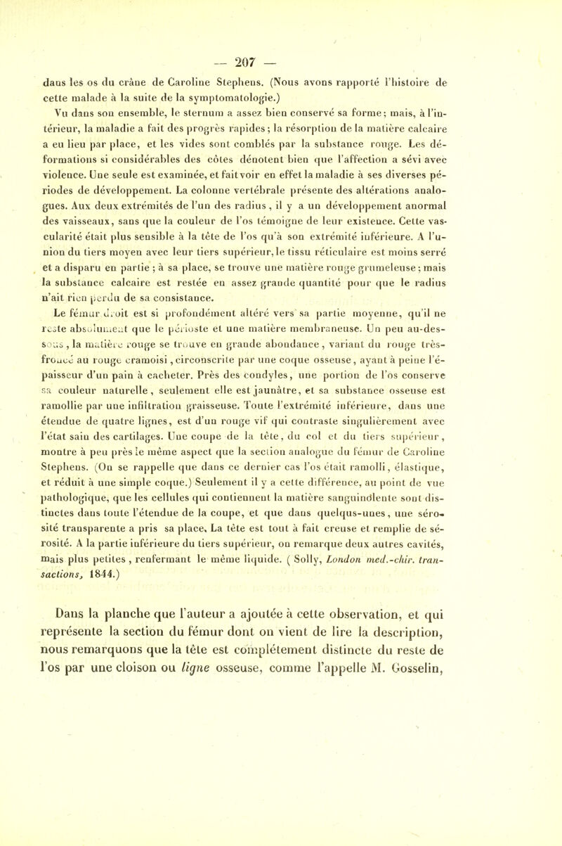 I — 207 — daQS les os du cràae de Caroline Stepheus. (Nous avons rapporté l'histoire de cette malade à la suite de la symptomatologie.) Vu dans sou ensemble, le sternum a assez bien conservé sa forme; mais, à l'in- térieur, la maladie a fait des progrès rapides ; la résorption de la matière calcaire a eu lieu par place, et les vides sont comblés par la substance ronge. Les dé- formations si considérables des côtes dénotent bien que l'affection a sévi avec violence. Une seule est examinée, et faitvoir en effet la maladie à ses diverses pé- riodes de développement. La colonne vertébrale présente des altérations analo- gues. Aux deux extrémités de l'un des radius , il y a un développement anormal des vaisseaux, sans que la couleur de l'os témoigne de leur existence. Cette vas- cularité était plus sensible à la tète de l'os qu'à son extrémité inférieure. A l'u- nion du tiers moyen avec leur tiers supérieur, le tissu réticulaire est moins serré et a disparu en partie ; à sa place, se trouve une matière rouge grumeleuse ; mais la substance calcaire est restée en assez grande quantité pour que le radius n'ait rien perdu de sa consistance. Le fémur oit est si profondément altéré vers sa partie moyenne, qu'il ne reste absoiuuieLit que le pôi ioste et une matière membraneuse. Un peu au-des- soi.s , la matièi e iouge se tn^uve en grande abondance , variant du l ouge très- froucô au rougo cramoisi,circonscri(e par une coque osseuse, ayant à peine l'é- paisseur d'un pain à cacheter. Près des condyles, une portion de l'os conserve sa couleur naturelle, seulement elle est jaunâtre, et sa substance osseuse est ramollie par une infiltration graisseuse. Toute l'extrémité inférieure, dans une étendue de quatre lignes, est d'un rouge vif qui contraste singulièrement avec l'état sain des cartilages. Une coupe de la tète, du col et du tiers supéiieur, montre à peu près le même aspect que la seciion analogue du fémur de Caroline Slephens. (On se rappelle que dans ce dernier cas l'os était ramolli, élastique, et réduit à une simple coque.) Seulement il y a celte différence, au point de vue pathologique, que les cellules qui contiennent la matière sanguinolente sont dis- tinctes dans toute l'étendue de la coupe, et que dans quelqus-unes, une séro- sité transparente a pris sa place. La tète est tout à fait creuse et remplie de sé- rosité. A la partie inférieure du tiers supérieur, on remarque deux autres cavités, mais plus petites , renfermant le même liquide. ( Solly, London incd.-chir. tran- sactions, 1844.) ri.. Dans la planche que l'auteur a ajoutée à cette observation, et qui représente la section du fémur dont on vient de lire la description, nous remarquons que la tête est complètement distincte du reste de l'os par une cloison ou ligne osseuse, comme l'appelle M. Gosselin,