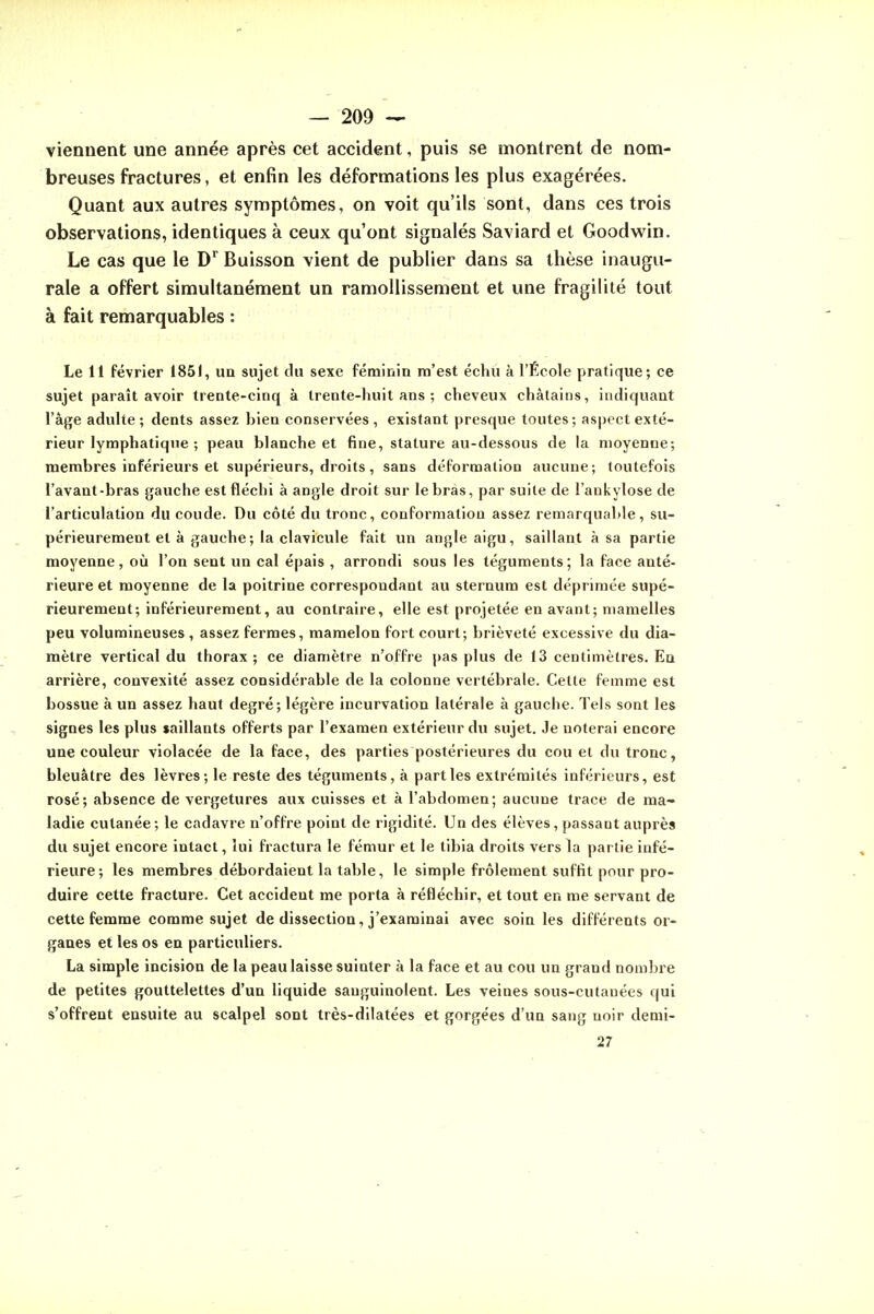 viennent une année après cet accident, puis se montrent de nom- breuses fractures, et enfin les déformations les plus exagérées. Quant aux autres symptômes, on voit qu'ils sont, dans ces trois observations, identiques à ceux qu'ont signalés Saviard et Goodwin. Le cas que le D^ Buisson vient de publier dans sa thèse inaugu- rale a offert simultanément un ramollissement et une fragilité tout à fait remarquables : Le 11 février 1851, un sujet du sexe féminia m'est échu à l'École pratique; ce sujet paraît avoir trente-cinq à trente-huit ans ; cheveux châtains, indiquant l'âge adulte ; dents assez bien conservées , existant presque toutes; aspect exté- rieur lymphatique ; peau blanche et fine, stature au-dessous de la moyenne; membres inférieurs et supérieurs, droits, sans déformation aucune; toutefois l'avant-bras gauche est fléchi à angle droit sur le bras, par suite de l'ankylose de l'articulation du coude. Du côté du tronc, conformation assez remarquable, su- périeurement et à gauche; la clavicule fait un angle aigu, saillant à sa partie moyenne, où l'on sent un cal épais , arrondi sous les téguments; la face anté- rieure et moyenne de la poitrine correspondant au sternum est déprimée supé- rieurement; inférieurement, au contraire, elle est projetée en avant; mamelles peu volumineuses , assez fermes, mamelon fort court; brièveté excessive du dia- mètre vertical du thorax ; ce diamètre n'offre pas plus de 13 centimètres. Ea arrière, convexité assez considérable de la colonne vertébrale. Cette femme est bossue à un assez haut degré; légère incurvation latérale à gauche. Tels sont les signes les plus saillants offerts par l'examen extérieur du sujet. Je noterai encore une couleur violacée de la face, des parties postérieures du cou et du tronc, bleuâtre des lèvres; le reste des téguments, à parties extrémités inférieurs, est rosé; absence de vergetures aux cuisses et à l'abdomen; aucune trace de ma- ladie cutanée; le cadavre n'offre point de rigidité. Un des élèves, passant auprès du sujet encore intact, lui fractura le fémur et le tibia droits vers la partie infé- rieure; les membres débordaient la table, le simple frôlement suffit pour pro- duire cette fracture. Cet accident me porta à réfléchir, et tout en me servant de cette femme comme sujet de dissection, j'examinai avec soin les différents or- ganes et les os en particuliers. La simple incision de la peau laisse suinter à la face et au cou un grand nombre de petites gouttelettes d'un liquide sanguinolent. Les veines sous-cutanées qui s'offrent ensuite au scalpel sont très-dilatées et gorgées d'un sang noir demi- 27