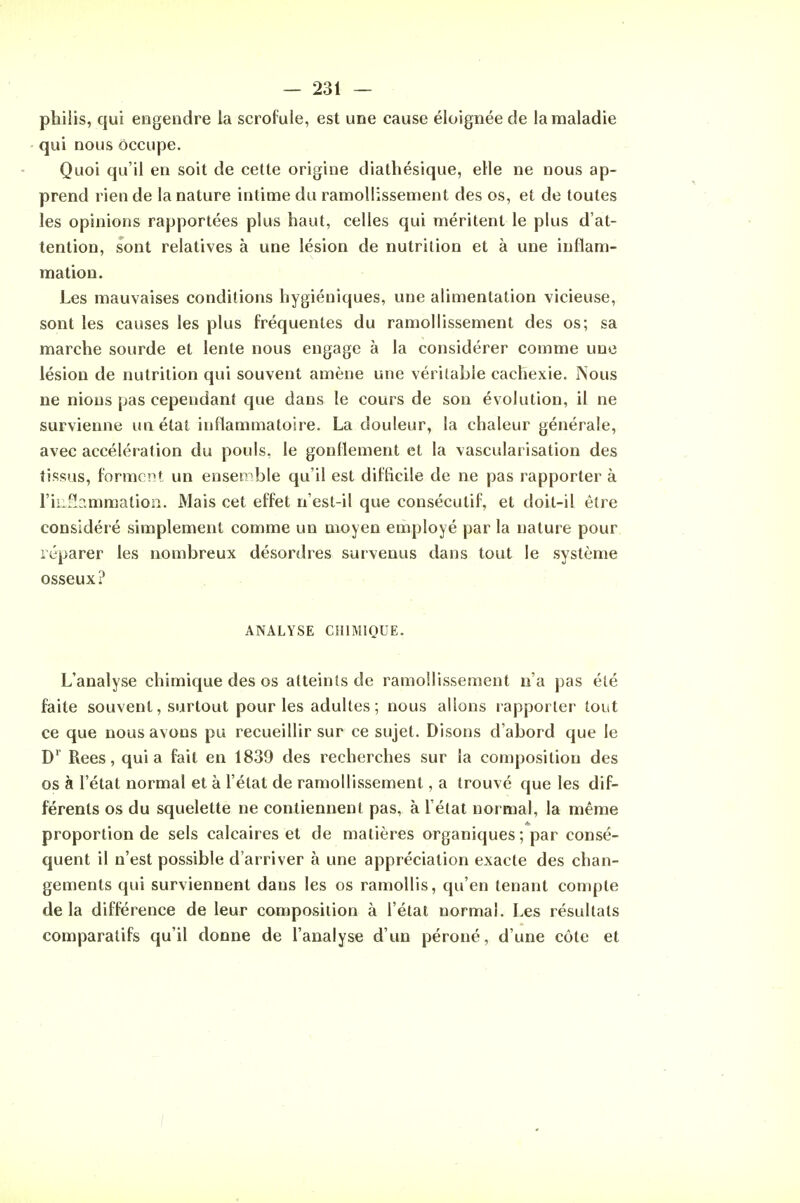 philis, qui engendre la scrofule, est une cause éloignée de la maladie qui nous occupe. Quoi qu'il en soit de cette origine diathésique, elle ne nous ap- prend rien de la nature intime du ramollissement des os, et de toutes les opinions rapportées plus haut, celles qui méritent le plus d'at- tention, sont relatives à une lésion de nutrition et à une inflam- mation. Les mauvaises conditions hygiéniques, une alimentation vicieuse, sont les causes les plus fréquentes du ramollissement des os; sa marche sourde et lente nous engage à la considérer comme une lésion de nutrition qui souvent amène une véritable cachexie. JNous ne nions pas cependant que dans le cours de son évolution, il ne survienne un étal inflammatoire. La douleur, la chaleur générale, avec accélération du pouls, le gonflement et la vascularisation des tissus, forment un ensemble qu'il est difficile de ne pas rapporter à l'iiiîlr.mmalion. Mais cet effet n'est-il que consécutif, et doit-il être considéré simplement comme un moyen employé par la nature pour réparer les nombreux désordres survenus dans tout le système osseux? ANALYSE CniMlQUE. L'analyse chimique des os atteints de ramollissement n'a pas été faite souvent, surtout pour les adultes; nous allons rapporter tout ce que nous avons pu recueillir sur ce sujet. Disons d'abord que le D Rees, quia fait en 1839 des recherches sur la composition des os à l'état normal et à l'état de ramollissement, a trouvé que les dif- férents os du squelette ne contiennent pas, à l'état normal, la même proportion de sels calcaires et de matières organiques; par consé- quent il n'est possible d'arriver à une appréciation exacte des chan- gements qui surviennent dans les os ramollis, qu'en tenant compte delà différence de leur composition à l'état normal. Les résultats comparatifs qu'il donne de l'analyse d'un péroné, d'une côte et