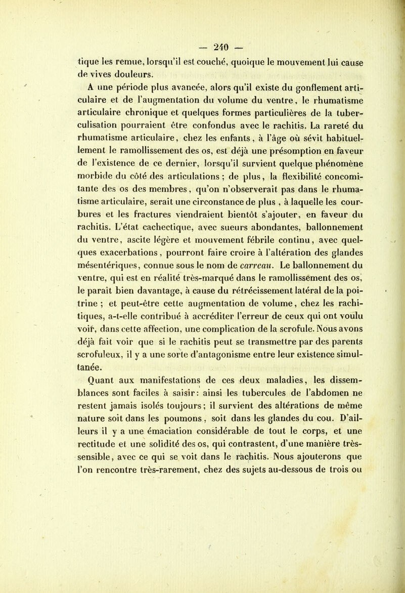 tique les remue, lorsqu'il est couché, quoique le mouvement lui cause de vives douleurs. A une période plus avancée, alors qu'il existe du gonflement arti- culaire et de l'augmentation du volume du ventre, le rhumatisme articulaire chronique et quelques formes particulières de la tuber- culisation pourraient être confondus avec le rachitis. La rareté du rhumatisme articulaire, chez les enfants, à l'âge où sévit habituel- lement le ramollissement des os, est déjà une présomption en faveur de l'existence de ce dernier, lorsqu'il survient quelque phénomène morbide du côté des articulations ; de plus, la flexibilité concomi- tante des os des membres, qu'on n'observerait pas dans le rhuma- tisme articulaire, serait une circonstance de plus , à laquelle les cour- bures et les fractures viendraient bientôt s'ajouter, en faveur du rachitis. L'état cachectique, avec sueurs abondantes, ballonnement du ventre, ascite légère et mouvement fébrile continu, avec quel- ques exacerbations, pourront faire croire à l'altération des glandes mésentériques, connue sous le nom de carreau. Le ballonnement du ventre, qui est en réalité très-marqué dans le ramollissement des os, le paraît bien davantage, à cause du rétrécissement latéral de la poi- trine ; et peut-être cette augmentation de volume, chez les rachi- tiques, a-t-elle contribué à accréditer l'erreur de ceux qui ont voulu voif, dans cette affection, une complication de la scrofule. Nous avons déjà fait voir que si le rachitis peut se transmettre par des parents scrofuleux, il y a une sorte d'antagonisme entre leur existence simul- tanée. Quant aux manifestations de ces deux maladies, les dissem- blances sont faciles à saisir: ainsi les tubercules de l'abdomen ne restent jamais isolés toujours ; il survient des altérations de même nature soit dans les poumons , soit dans les glandes du cou. D'ail- leurs il y a une émaciation considérable de tout le corps, et une rectitude et une solidité des os, qui contrastent, d'une manière très- sensible, avec ce qui se voit dans le rachitis. Nous ajouterons que l'on rencontre très-rarement, chez des sujets au-dessous de trois ou