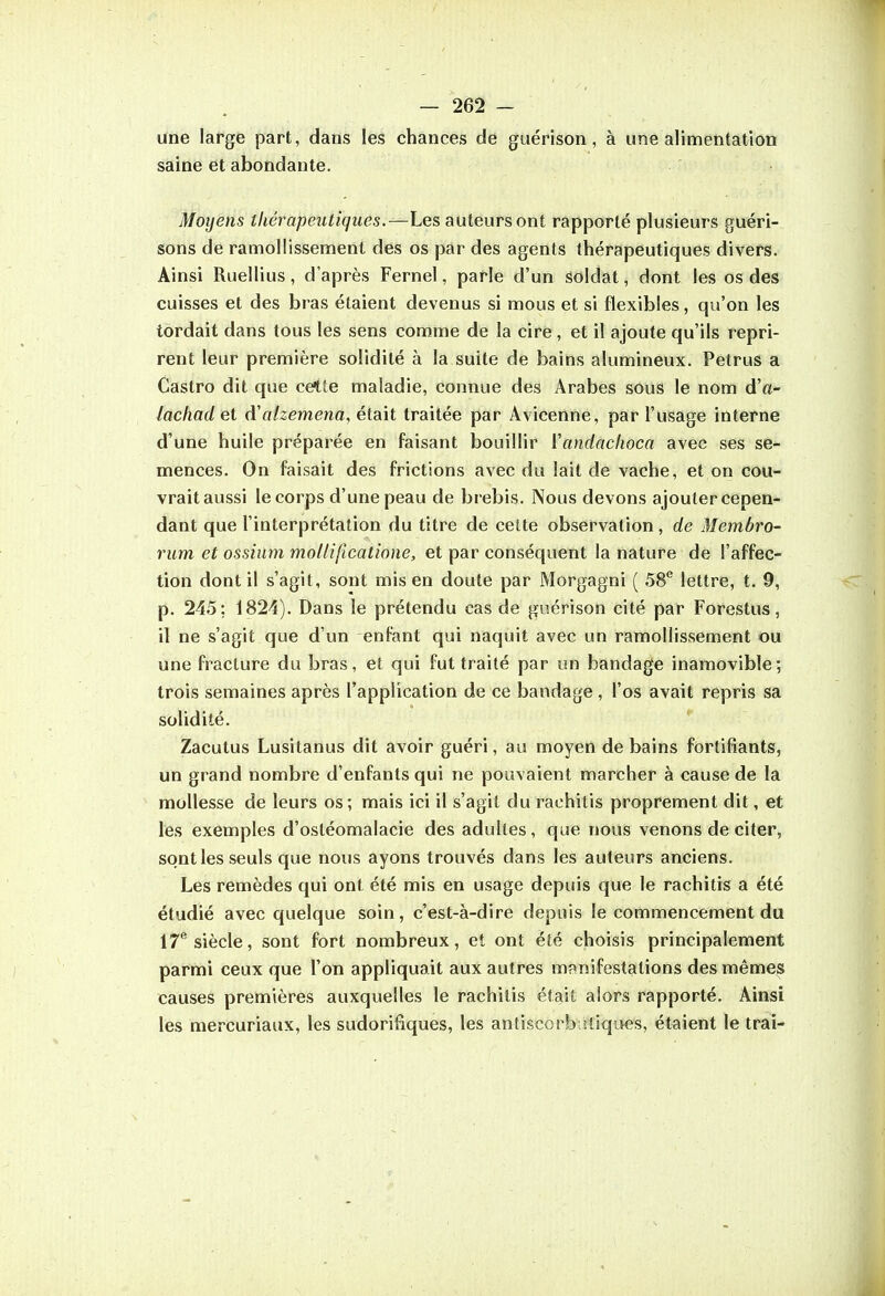 une large part, dans les chances de guérison, à une alimentation saine et abondante. Moyens thérapeutiques.—Les auteurs ont rapporté plusieurs guéri- sons de ramollissement des os par des agents thérapeutiques divers. Ainsi Ruellius, d'après Fernel, parle d'un Soldat, dont les os des cuisses et des bras étaient devenus si mous et si flexibles, qu'on les tordait dans tous les sens comme de la cire , et il ajoute qu'ils repri- rent leur première solidité à la suite de bains alumineux. Petrus a Castro dit que cette maladie, connue des Arabes sous le nom d'«- lachad et daIzemena, était traitée par Avicenne, par l'usage interne d'une huile préparée en faisant bouillir ïandaclioca avec ses se- mences. On faisait des frictions avec du lait de vache, et on cou- vrait aussi le corps d'une peau de brebis. Nous devons ajouter cepen- dant que l'interprétation du titre de cette observation, de Membro- rum et ossium moUiftcatione, et par conséquent la nature de l'affec- tion dont il s'agit, sont mis en doute par Morgagni ( 58® lettre, t. 9, p. 245; 1824). Dans le prétendu cas de guérison cité par Forestus, il ne s'agit que d'un enfant qui naquit avec un ramollissement ou une fracture du bras, et qui fut traité par un bandage inamovible; trois semaines après l'application de ce bandage , l'os avait repris sa solidité. Zacutus Lusitanus dit avoir guéri, au moyen de bains fortifiants, un grand nombre d'enfants qui ne pouvaient marcher à cause de la mollesse de leurs os; mais ici il s'agit du rachitis proprement dit, et les exemples d'ostéomalacie des adultes, que nous venons de citer, sont les seuls que nous ayons trouvés dans les auteurs anciens. Les remèdes qui ont été mis en usage depuis que le rachitis a été étudié avec quelque soin, c'est-à-dire depuis le commencement du IT*'siècle, sont fort nombreux, et ont été choisis principalement parmi ceux que l'on appliquait aux autres mrinifestations des mêmes causes premières auxquelles le rachitis était alors rapporté. Ainsi les mercuriaux, les sudorifiques, les antiscorbatiques, étaient le trai-