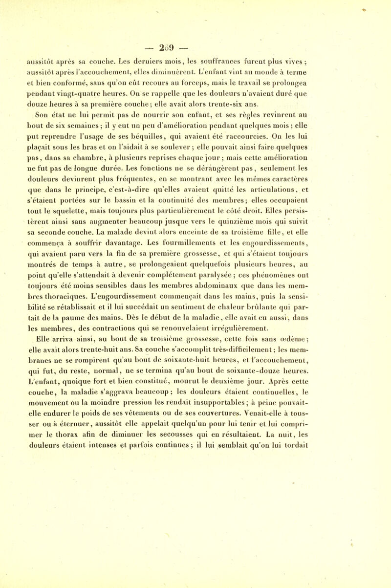 aussitôt après sa couche. Les deruiers mois, les souffrances furent plus rives; aussitôt après raccoucliement, elles diminuèrent. L'enfant vint au monde à terme et bien conformé, sans qu'on eût recours au forceps, mais le travail se prolongea pendant vingt-quatre heures. On se rappelle que les douleurs n'avaient duré que douze heures à sa première couche; elle avait alors trente-six ans. Son état ne lui permit pas de nourrir son enfant, et ses règles revinrent au bout de six semaines ; il y eut un peu d'amélioration pendant quelques mois ; elle put reprendre l'usage de ses béquilles, qui avaient été raccourcies. On les lui plaçait sous les bras et on l'aidait à se soulever; elle pouvait ainsi faire quelques pas, dans sa chambre, à plusieurs reprises chaque jour ; mais cette amélioration ne fut pas de longue durée. Les fonctions ne se dérangèrent pas, seulement les douleurs devinrent plus fréquentes, en se montrant avec les mêmes caractères que dans le principe, c'est-à-dire qu'elles avaient quitté les articulations, et s'étaient portées sur le bassin et la continuité des membres; elles occupaient tout le squelette, mais toujours plus particulièrement le côté droit. Elles persis- tèrent ainsi sans augmenter beaucoup jusque vers le quinzième mois qui suivit sa seconde couche. La malade devint alors enceinte de sa troisième fille, et elle commença à souffrir davantage. Les fourmillements et les engourdissements, qui avaient paru vers la fia de sa première grossesse, et qui s'étaient toujours montrés de temps à autre, se prolongeaient quelquefois plusieurs heures, au point qu'elle s'attendait à devenir complètement paralysée ; ces phénomènes ont toujours été moins sensibles dans les membres abdominaux que dans les mem- bres thoraciques. L'engourdissement commençait dans les mains, puis la sensi- bilité se rétablissait et il lui succédait un sentiment de chaleur brûlante qui par- tait de la paume des mains. Dès le début de la maladie, elle avait eu aussi, dans les membres, des contractions qui se renouvelaient irrégulièrement. Elle arriva ainsi, au bout de sa troisième grossesse, cette fois sans œdème; elle avait alors trente-huit ans. Sa couche s'accomplit très-difficilement ; les mem- branes ne se rompirent qu'au bout de soixante-huit heures, et l'accouchement, qui fut, du reste, normal, ne se termina qu'au bout de soixante-douze heures. L'enfant, quoique fort et bien constitué, mourut le deuxième jour. Après cette couche, la maladie s'aggrava beaucoup ; les douleurs étaient continuelles, le mouvement ou la moindre pression les rendait insupportables; à peine pouvait- elle endurer le poids de ses vêtements ou de ses couvertures. Venait-elle à tous- ser ou à élernuer, aussitôt elle appelait quelqu'un pour lui tenir et lui compri- mer le thorax afin de diminuer les secousses qui en résultaient. La nuit, les douleurs étaient intenses et parfois continues ; il lui semblait qu'on lui tordait