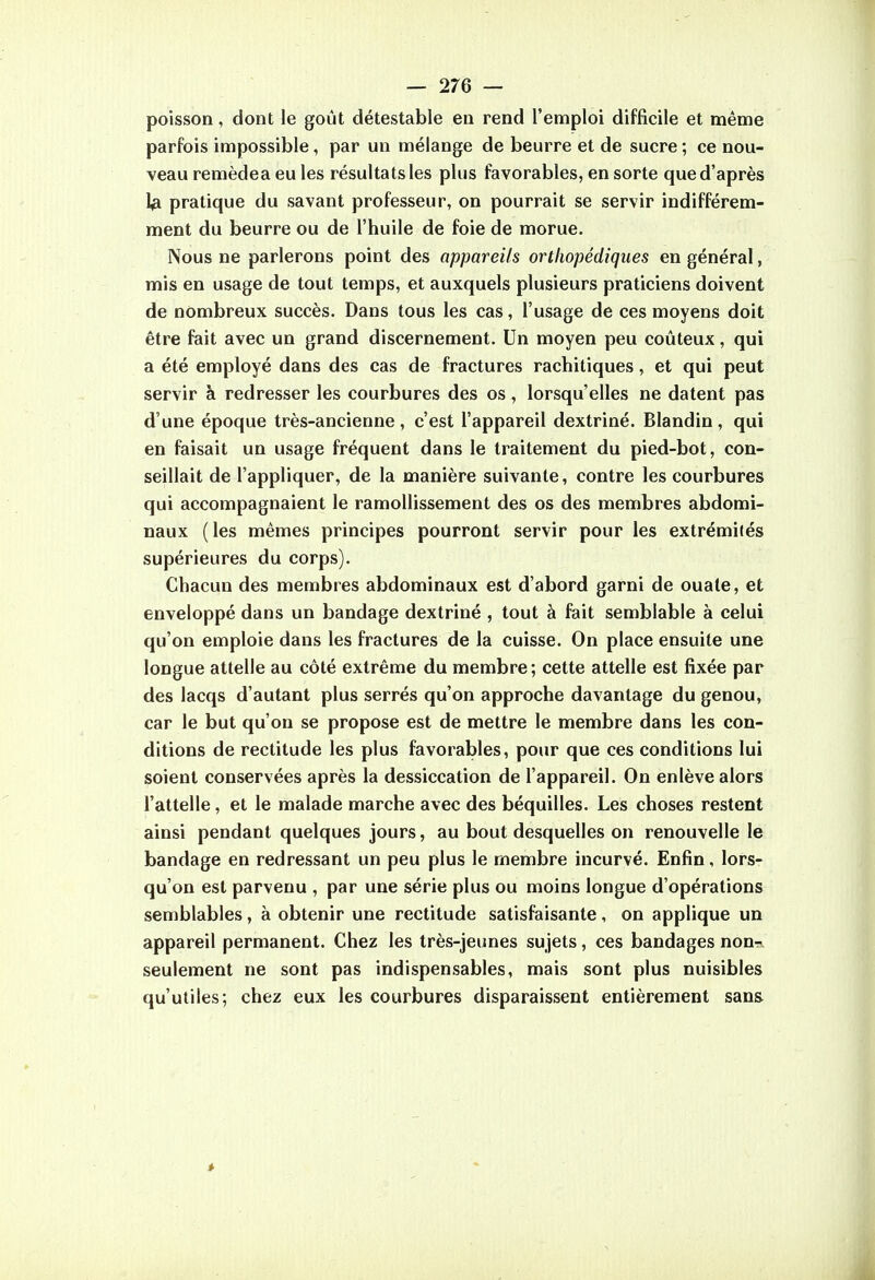 poisson, dont le goût détestable en rend l'emploi difficile et même parfois impossible, par un mélange de beurre et de sucre ; ce nou- veau remèdea eu les résultats les plus favorables, en sorte que d'après 1^ pratique du savant professeur, on pourrait se servir indifférem- ment du beurre ou de l'huile de foie de morue. Nous ne parlerons point des appareils orthopédiques en général, mis en usage de tout temps, et auxquels plusieurs praticiens doivent de nombreux succès. Dans tous les cas, l'usage de ces moyens doit être fait avec un grand discernement. Un moyen peu coûteux, qui a été employé dans des cas de fractures rachitiques, et qui peut servir à redresser les courbures des os, lorsqu'elles ne datent pas d'une époque très-ancienne, c'est l'appareil dextriné. Blandin, qui en faisait un usage fréquent dans le traitement du pied-bot, con- seillait de l'appliquer, de la manière suivante, contre les courbures qui accompagnaient le ramollissement des os des membres abdomi- naux (les mêmes principes pourront servir pour les extrémités supérieures du corps). Chacun des membres abdominaux est d'abord garni de ouate, et enveloppé dans un bandage dextriné , tout à fait semblable à celui qu'on emploie dans les fractures de la cuisse. On place ensuite une longue attelle au côté extrême du membre ; cette attelle est fixée par des lacqs d'autant plus serrés qu'on approche davantage du genou, car le but qu'on se propose est de mettre le membre dans les con- ditions de rectitude les plus favorables, pour que ces conditions lui soient conservées après la dessiccation de l'appareil. On enlève alors l'attelle, et le malade marche avec des béquilles. Les choses restent ainsi pendant quelques jours, au bout desquelles on renouvelle le bandage en redressant un peu plus le membre incurvé. Enfin, lors- qu'on est parvenu , par une série plus ou moins longue d'opérations semblables, à obtenir une rectitude satisfaisante, on applique un appareil permanent. Chez les très-jeunes sujets, ces bandages non-, seulement ne sont pas indispensables, mais sont plus nuisibles qu'utiles; chez eux les courbures disparaissent entièrement sans