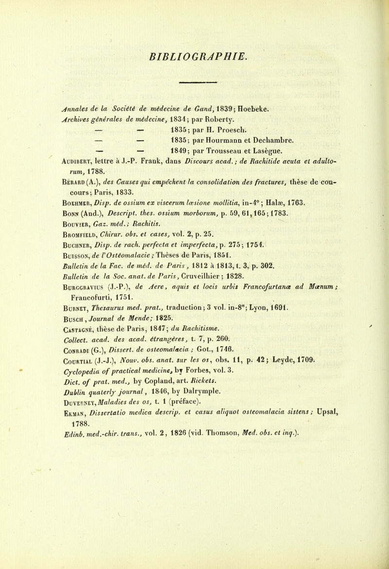 BIBLIOGRAPHIE. Annales de la Société de médecine de 1839; Hoebeke. Archives générales </e »iéÉ?ecine, 1834 ; par Roberty. — — 1835; par H. Proesch. — 1835; par Hourmann et Dechambre. — — 1849; par Trousseau et Lasègue. ACDiBERT, lettre à J.-P. Frank, dans Discours acad.; de Rachitide acuta et adulto- rum, 1788, BÉRard(A.), des Causes qui empêchent la consolidation des fractures^ thèse de con- cours; Paris, 1833. BoEHMER, Disp. de ossium ex viscerum lœsione mollitia, in-4° ; Halae, 1763. Bonn (And.), Descript. tkes. ossium morborum, p. 59, 61,165; 1783. Bouvier, Gaz. méd. ; Rachitis. Bromfield, Chirur. obs, et cases, vol. 2, p. 25. Buchner,de rach, perfecta et imper/ecta,p. 275; 1754. Buisson, de FOstéomalacie ; Thèses de Paris, 1851. Bulletin de la Fac. de méd. de Paris , 1812 à 1813, t. 3, p. 302. Bulletin de la Soc. anat.de Pam, Cruveilhier ; 1828. BuRGGRÀViUS (J.-P.), de Aere, aquis et locis urbis Francofurtance ad Mctnum ; Francofurti, 1751. BcRNET, Thésaurus med. prat., traduction; 3 vol. in-8; Lyon, 1691. BvscH , Journal de Mende; 1825. Castagne, thèse de Paris, 1847; du Rachitisme. Collect. acad. des acad. étrangères, t. 7, p. 260. CoNRADi (G.), Dissert, de osteomalacia ; Got., 1746. CouRTiAL (J.-J.), iVoHc. obs. anat. sur les os., obs. 11, p. 42; Leyde, 1709. C/clopedia of practical medicine, by Forbes, vol. 3. Dict. of prat. med.,, by Copland, art. Rickets. Dublin quaterlf Journal, 1846, by Dalrymple. Jimï.'-mY, Maladies des os, t. 1 (préface). Erman, Dissertatio medica descrip. et casus aliquot osteomalacia sistens ; Upsal, 1788. Edinb. med.-chir. trans., vol. 2, 1826 (vid. Thomson, Med. obs. et inq.).