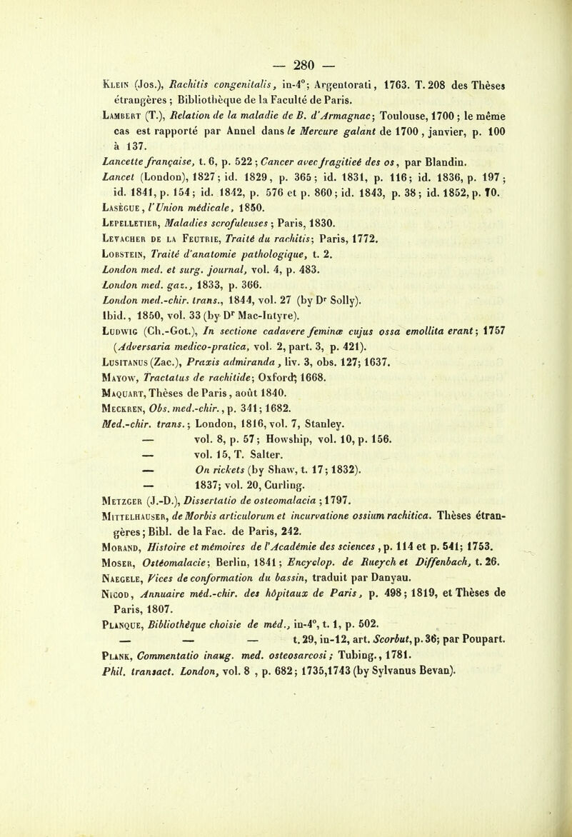 Klein (Jos.), Rachitis congenitalis, in-4°; Argentorati, 1763. T. 208 des Thèses étrangères ; Bibliothèque de la Faculté de Paris. Lambert (T.), Relation de la maladie de B. d'Armagnac; Toulouse, 1700 ; le même cas est rapporté par Anael dans le Mercure galant de 1700 , janvier, p. 100 à 137. Lancette française, t. 6, p. 522 ; Cancer avec jragitieé des os, par Blandin. Lancet (London), 1827 ; id. 1829, p. 365; id. 1831, p. 116; id. 1836, p. 197; id. 1841, p. 154; id. 1842, p. 576 et p. 860; id. 1843, p. 38; id. 1852, p. TO. LksiovE , l'Union médicale, 1250. Lepelletier, Maladies scrofuleuses ; Paris, 1830. Levacher de la Feutrie, Traité du rachitis; Paris, 1772. LoBSTEiN, Traité d'anatomie pathologique, t. 2. London med. et surg. journal, vol. 4, p. 483. London med. gaz., 1833, p. 366. London med.-chir. trans., 1844, vol. 27 (by D SoUy). Ibid., 1850, vol. 33(by D Mac-Intyre). LcDWiG (Ch.-Got.), Ln sectione cadauere feminœ cujus ossa emollita erant; 1757 [Adcersaria medico-pratica, vol. 2, part. 3, p. 421). LusiTANUs (Zac), Praxis admiranda, liv. 3, obs. 127; 1637. Mayow, Tractatus de rachitide; Oxfordj 1668. Maquart, Thèses de Paris, août 1840. Meckren, Obs. med.-chir., p. 341 ; 1682. Med.-chir. trans.; London, 1816,vol. 7, Stanley. — vol. 8, p. 57; Howship, vol. 10, p. 156. — vol. 15, T. Salter. — 0«r/cto*(by Shavv, t. 17;1832). — 1837; vol. 20, Curling. Metzger (J.-D.), Dissertatio de osteomalacia ;1797. îiUjTELnxvsiifi, de Morbis articulorumet incurvatione ossium rachitica. Thèses étran- gères ; Bibl. de la Fac. de Paris, 242. Morand, Histoire et mémoires de l'Académie des sciences ,p. 114 et p. 541; 1753. MosER, Ostéomalacie; BerVia, iSil; Enc;fclop. de Rue/chet Diffenbach, t.lQ. Naegele, yices de conformation du bassin, traduit par Danyau. NicoD, Annuaire méd.-chir. des hôpitaux de Paris, p. 498; 1819, et Thèses de Paris, 1807. VikHQVZ, Bibliothèque choisie de méd., \n-A°, t. i, p. 502. — — — t. 29, in-12, art. Scorbut, p. 36; par Poupart. Plank, Commentatio inaug. med. osteosarcosi ; Tubing., 1781. Phil. iransact. London, vol. 8 , p. 682; 1735,1743 (by Sylvanus Bevaa).