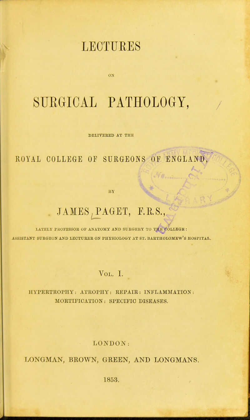 LECTUEES ON SURGICAL PATHOLOGY, DELITEEED AT THE ROYAL COLLEGE OF SURGEONS OF ENGLAND, BY JAMES^AGET, F.E.S., LATELY I'ltOFESSOB OF ANATOMY AUD SUEGEllY TO TJIE COLLEGE : ASSISTANT STTEGEON AND LECTUEEE ON PHYSIOLOGY AT ST. BAETHOLOMEW'S HOSPITAL. Vol. I. HYPERTEOPHY: ATROPHY: REPAIR: INFLAMMATION: MORTIFICATION: SPECIFIC DISEASES. LONDON: LONGMAN, BROWN, GREEN, AND LONGMANS. 1858.