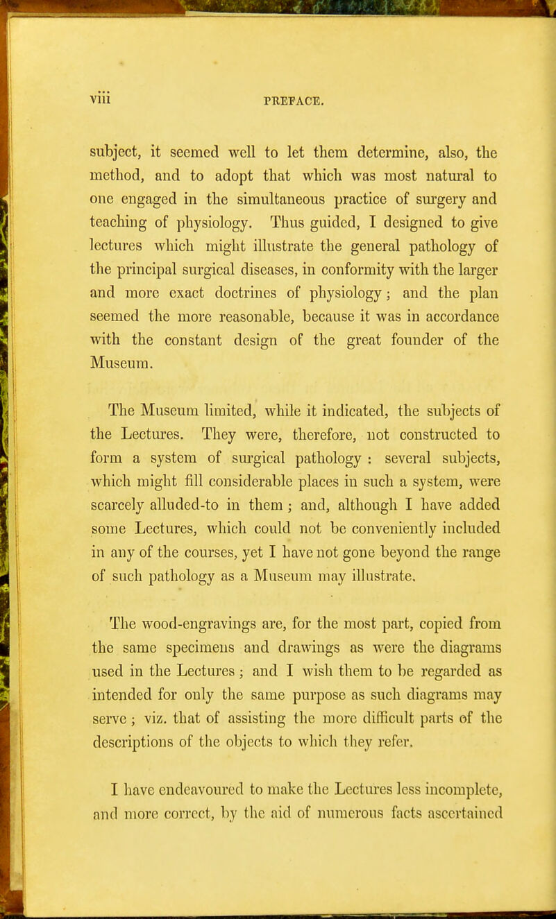 subject, it seemed well to let them determine, also, the method, and to adopt that which was most natm-al to one engaged in the simultaneous practice of surgery and teaching of physiology. Thus guided, I designed to give lectures which might illustrate the general pathology of the principal surgical diseases, in conformity with the larger and more exact doctrines of physiology; and the plan seemed the more reasonable, because it was in accordance with the constant design of the great founder of the Museum. The Museum limited, while it indicated, the subjects of the Lectures. They were, therefore, not constructed to form a system of surgical pathology : several subjects, which might fill considerable places in such a system, were scarcely alluded-to in them ; and, although I have added some Lectures, which could not be conveniently included in any of the courses, yet I have not gone beyond the range of such pathology as a Museum may illustrate. The wood-engravings are, for the most part, copied from the same specimens and drawings as were the diagrams used in the Lectures ; and I wish them to be regarded as intended for only the same purpose as such diagrams may serve ; viz. that of assisting the more difficult parts of the descriptions of the objects to which they refer. I have endeavoured to make the Lectures less incomplete, and more correct, by the aid of numerous facts ascertained