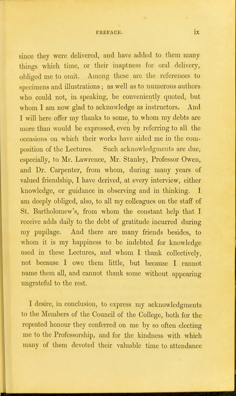 since they were delivered, and have added to them many things which time, or their inaptness for oral delivery, obliged me to omit. Among these are the references to specimens and illustrations; as well as to numerous authors who could not, in speaking, be conveniently quoted, but whom I am now glad to acknowledge as instructors. And I will here offer my thanks to some, to whom my debts are more than would be expressed, even by referring to all the occasions on which their works have aided me in the com- position of the Lectures. Such acknowledgments are due, especially, to Mr. Lawrence, Mr. Stanley, Professor Owen, and Dr. Carpenter, from whom, during many years of valued friendship, I have derived, at every interview, either knowledge, or guidance in observing and in thinking. I am deeply obliged, also, to all my colleagues on the staff of St. Bartholomew's, from whom the constant help that I receive adds daily to the debt of gratitude incurred dming my pupilage. And there are many friends besides, to whom it is my happiness to be indebted for knowledge used in these Lectures, and whom I thank collectively, not because I owe them little, but because I cannot name them all, and cannot thank some without appearing ungrateful to the rest. I desire, in conclusion, to express my acknowledgments to the Members of the Council of the College, both for the repeated honour they conferred on me by so often electing me to the Professorship, and for the kindness with which many of them devoted their valuable time to attendance