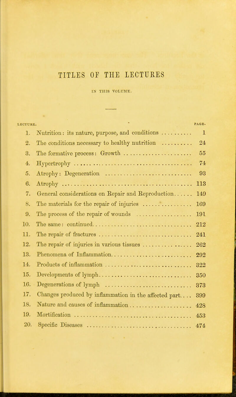 TITLES or THE LECTURES IN Tins VOLUME. LECTURE. * PAGE. 1. Nutrition: its nature, purpose, and conditions 1 2. The conditions necessary to healthy nutrition 24 3. The formative process: Growth 55 4. Hypertrophy 74 5. Atrophy: Degeneration 93 6. Atrophy 113 7. General considerations on Eepair and Reproduction 149 8. The materials for the repair of injuries ' 169 9. The process of the repair of wounds 191 10. The same: continued 212 11. The repair of fractures 241 12. The repair of injuries in various tissues 262 13. Phenomena of Inflammation 292 14. Products of inflammation 322 15. Developments of lymph 350 16. Degenerations of lymph 373 17. Changes produced by inflammation in the affected part.. .. 399 18. Nature and causes of inflammation 428 19. Mortification 453 20. Specific Diseases 474