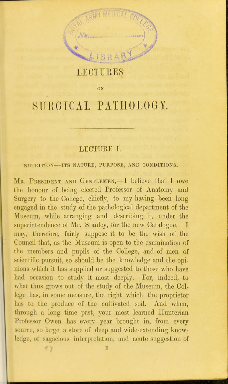 LECTURES ON SURGICAL PATHOLOeY. LECTURE I. NUTRITION ITS NATURE, PURPOSE, AND CONDITIONS. Mr. President and Gentlemen,—I believe that I owe the honour of being elected Professor of Anatomy and Surgery to the College, chiefly, to ray having been long engaged in the study of the pathological department of the Museum, while arranging and describing it, under the superintendence of Mr. Stanley, for the new Catalogue. I may, therefore, fairly suppose it to be the wish of the Council that, as the Museum is open to the examination of the members and pupils of the College, and of men of scientific pursuit, so should be the knowledge and the opi- nions which it has supplied or suggested to those who have had occasion to study it most deeply. Eor, indeed, to what thus grows out of the study of the Museum, the Col- lege has, in some measure, the right which the proprietor has to the produce of the cultivated soil. And when, through a long time past, your most learned Hunterian Professor Owen has every year brought in, from every source, so large a store of deep and wide-extending know- ledge, of sagacious interpretation, and acute suggestion of ♦ ^ B