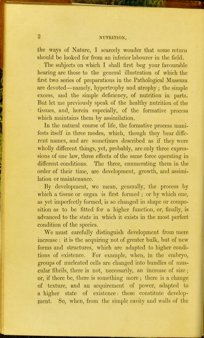 3 the ways of Nature, I scarcely wonder that some return should be looked for from an inferior labourer in the field. The subjects on which I shall first beg your favourable hearing are those to the general illustration of which the first two series of preparations in the Pathological Museum are devoted—namely, hypertrophy and atrophy ; the simple excess, and the simple deficiency, of nutrition in parts. But let me previously speak of the healthy nutrition of the tissues, and, herein especially, of the formative process which maintains them by assimilation. In the natm'al course of life, the formative process mani- fests itself in three modes, which, though they bear difie- rent names, and are sometimes described as if they were wholly difierent things, yet, probably, are only three expres- sions of one law, three effects of the same force operating in difierent conditions. The three, enumerating them in the order of their time, are development, growth, and assimi- lation or maintenance. By development, we mean, generally, the process by which a tissue or organ is first formed ; or by which one, as yet imperfectly formed, is so changed in shape or compo- sition as to be fitted for a higher function, or, finally, is advanced to the state in which it exists in the most perfect condition of the species. We must carefully distinguish development from mere increase : it is the acquiring not of greater bulk, but of new forms and structures, which are adapted to higher condi- tions of existence. For example, when, in the embiyo, groups of nucleated cells are changed into bundles of mus- cular fibrils, there is not, necessarily, an increase of size; or, if there be, there is something more; there is a change of texture, and an acquirement of power, adapted to a higher state of existence: these constitute develop- rnent. So, when, from the simple cavity and walls of the
