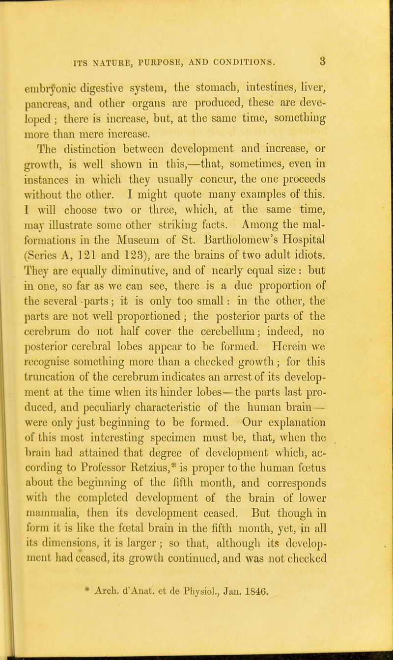 embryonic digestive system, tiie stomach, intestines, liver, pancreas, and other organs are prodnced, these are deve- loped ; there is increase, but, at the same time, something more than mere increase. The distinction between development and increase, or growth, is well shown in this,—that, sometimes, even in instances in which they usually concur, the one proceeds without the other. I might quote many examples of this. 1 will choose two or three, which, at the same time, may illustrate some other striking facts. Among the mal- formations in the Museum of St. Bartholomew's Hospital (Series A, ]21 and 123), are the brains of two adult idiots. They are equally diminutive, and of nearly equal size: but in one, so far as we can see, there is a due proportion of the several -parts; it is only too small: in the other, the parts are not well proportioned; the posterior parts of the cerebrum do not half cover the cerebellum; indeed, no posterior cerebral lobes appear to be formed. Herein we recognise something more than a checked growth; for this truncation of the cerebrum indicates an arrest of its develop- ment at the time when its hinder lobes—the parts last pro- duced, and peculiarly characteristic of the human brain— were only just beginning to be formed. Our explanation of this most interesting specimen must be, that, when the brain had attained that degree of development which, ac- cording to Professor Retzius,* is proper to the human foetus about the beginning of the fifth month, and corresponds with the completed development of the brain of lower mammalia, then its development ceased. But though in form it is like the fcetal brain in the fifth month, yet, iu all its dimensions, it is larger; so that, although its develop- ment had ceased, its growth continued, and was not checked * Arch. d'Anat. et de Physiol., Jan. 1846.