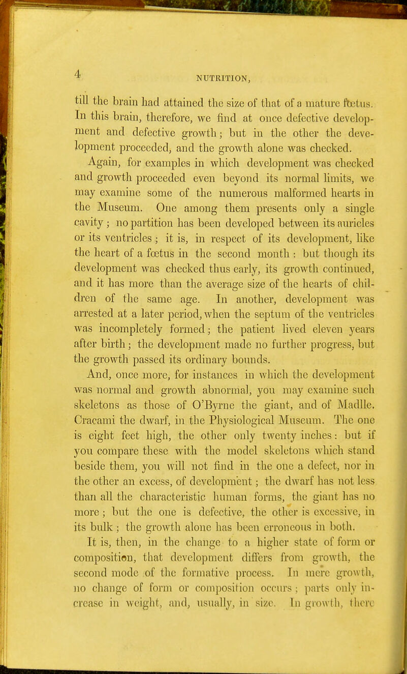 NUTRITION, till the brain had attained the size of that of a mature foetus. In this brain, therefore, we find at once defective develop- ment and defective growth; but in the other the deve- lopment proceeded, and the growth alone was checked. Again, for examples in which development was checked and growth proceeded even beyond its normal limits, we may examine some of the numerous malformed hearts in the Museum. One among them presents only a single cavity ; no partition has been developed between its auricles or its ventricles ; it is, in respect of its development, hke the heart of a foetus in the second month : but though its development was checked thus early, its growth continued, and it has more than the average size of the hearts of chil- dren of the same age. In another, development was arrested at a later period, when the septum of the ventricles was incompletely formed; the patient lived eleven years after birth; the development made no further progress, but the growth passed its ordinary bounds. And, once more, for instances in which the development was normal and growth abnormal, you may examine such skeletons as those of O'Byrne the giant, and of Madlle. Cracami the dwarf, in the Physiological Museum. The one is eight feet high, the other only twenty inches: but if you compare these with the model skeletons which stand beside them, you will not find in the one a defect, nor in the other an excess, of development; the dwai'f has not less than all the characteristic human forms, the giant has no more; but the one is defective, the other is excessive, in its bulk; the growth alone has been erroneous in both. It is, then, in the change to a higher state of form or composition, that development differs from growth, the second mode of the formative process. In mere growth, no change of form or composition occurs ; parts only in- crease in weight, and, usually, in size. Ingrowth, there