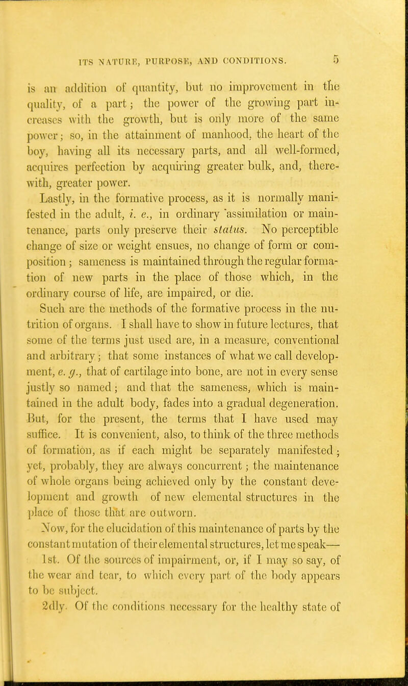 is an addition of quantity, but no improvement in tlie quality, of a part; the power of the growing part in- creases with the growth, but is only more of the same power; so, in the attainment of manhood, the heart of the boy, having all its necessary parts, and all well-formed, acquires perfection by acquiring greater bulk, and, there- with, greater power. Lastly, in the formative process, as it is normally mani- fested in the adult, i. e., in ordinary assimilation or main- tenance, parts only preserve their stalus. No perceptible change of size or weight ensues, no change of form or com- position ; sameness is maintained through the regular forma- tion of new parts in the place of those which, in the ordinary course of life, are impaired, or die. Such ai'e the methods of the formative process in the nu- trition of organs. I shall have to show in future lectures, that some of the terms just used are, in a measure, conventional and arbitrary; that some instances of what we call develop- ment, e. (/., that of cartilage into bone, are not in every sense justly so named; and that the sameness, which is main- tained in the adult body, fades into a gradual degeneration. But, for the present, the terms that I have used may suffice. It is convenient, also, to think of the three methods of formation, as if each might be separately manifested; yet, probably, they are always concurrent; the maintenance of whole organs being achieved only by the constant deve- lopment and growth of new elemental structures in the place of those that are outworn. Now, for the elucidation of this maintenance of parts by the constant mutation of their elemental structures, let me speak— 1st. Of the sources of impairment, or, if I may so say, of the wear and tear, to which every part of the body appears to be su})ject. 2dly. Of the conditions necessary for the healthy state of