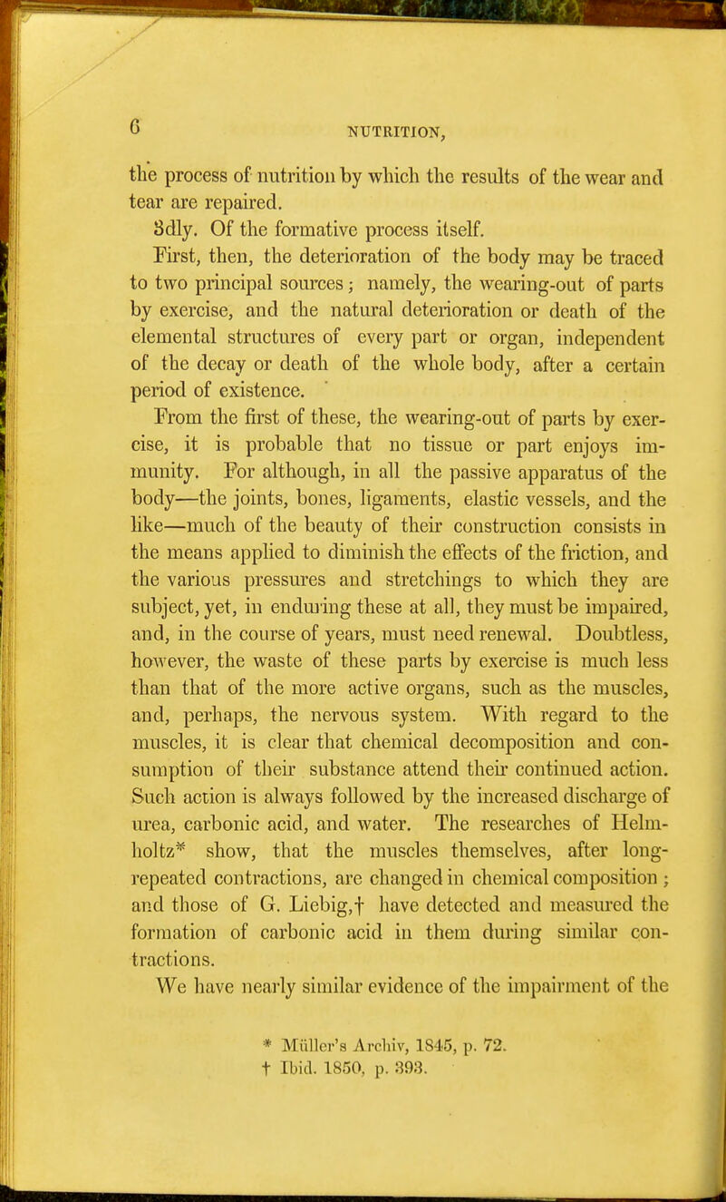 the process of nutrition by which the results of the wear and tear are repaired, 8dly. Of the formative process itself. First, then, the deterioration of the body may be traced to two principal sources; namely, the wearing-out of parts by exercise, and the natural deterioration or death of the elemental structures of every part or organ, independent of the decay or death of the whole body, after a certain period of existence. From the first of these, the wearing-out of parts by exer- cise, it is probable that no tissue or part enjoys im- munity. For although, in all the passive apparatus of the body—the joints, bones, ligaments, elastic vessels, and the like—much of the beauty of their construction consists in the means applied to diminish the eflects of the friction, and the various pressures and stretchings to which they are subject, yet, in enduiing these at all, they must be impaired, and, in the course of years, must need renewal. Doubtless, however, the waste of these parts by exercise is much less than that of the more active organs, such as the muscles, and, perhaps, the nervous system. With regard to the muscles, it is clear that chemical decomposition and con- sumption of their substance attend then* continued action. Such acuon is always followed by the increased discharge of urea, carbonic acid, and water. The researches of Helm- holtz* show, that the muscles themselves, after long- repeated contractions, are changed in chemical composition ; and those of G. Liebig,t have detected and measiu'ed the formation of carbonic acid in them during similar con- tractions. We have nearly similar evidence of the impairment of the * MiiUer'a Arcliiv, 1S45, p. 72. t Ibid. 1850, p. 393.