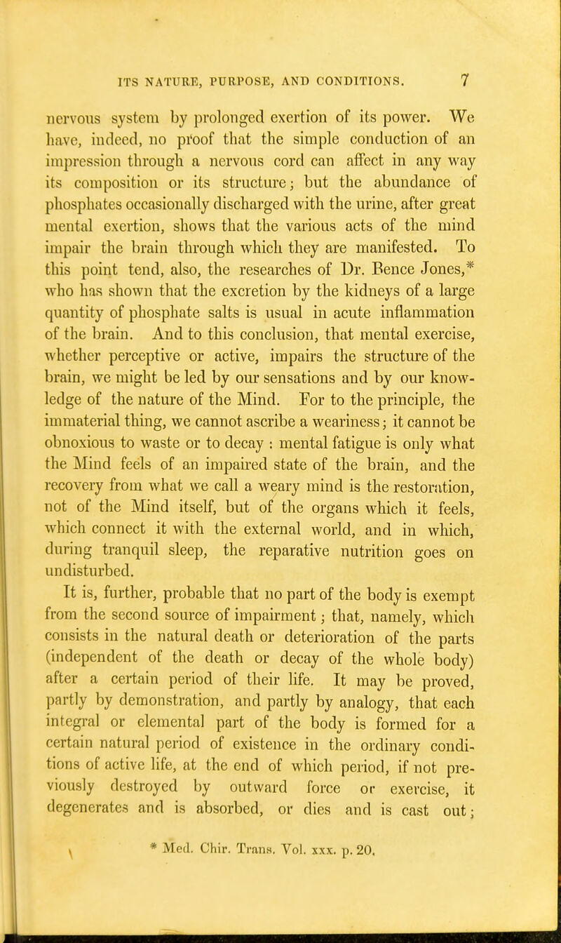 nervous system by prolonged exertion of its power. We have, indeed, no proof that the simple conduction of an impression through a nervous cord can affect in any way its composition or its structure; but the abundance of phosphates occasionally discharged with the urine, after great mental exertion, shows that the various acts of the mind impair the brain through which they are nianifested. To this point tend, also, the researches of Dr. Bence Jones,* who has shown that the excretion by the kidneys of a large quantity of phosphate salts is usual in acute inflammation of the brain. And to this conclusion, that mental exercise, whether perceptive or active, impairs the structure of the brain, we might be led by our sensations and by our know- ledge of the nature of the Mind. For to the principle, the immaterial thing, we cannot ascribe a weariness; it cannot be obnoxious to waste or to decay : mental fatigue is only what the Mind feels of an impaired state of the brain, and the recovery from what we call a weary mind is the restoration, not of the Mind itself, but of the organs which it feels, which connect it with the external world, and in which, during tranquil sleep, the reparative nutrition goes on undisturbed. It is, further, probable that no part of the body is exempt from the second source of impairment; that, namely, which consists in the natural death or deterioration of the parts (independent of the death or decay of the whole body) after a certain period of their life. It may be proved, partly by demonstration, and partly by analogy, that each integral or elemental part of the body is formed for a certain natural period of existence in the ordinary condi- tions of active life, at the end of which period, if not pre- viously destroyed by outward force or exercise, it degenerates and is absorbed, or dies and is cast out; \ * Med. Chir. Trans. Vol. xxx. p. 20.