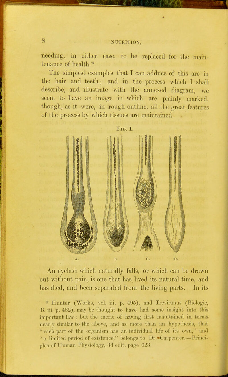 needing, in either case, to be replaced for the main- tenance of health.* The simplest examples that I can adduce of this are in the hair and teeth; and in the process which I shall describe, and illustrate with the annexed diagram, we seem to have an image in which are plainly marked, though, as it were, in rough outline, all the great features of the process by which tissues arc maintained. . Em. 1. A. B. 0. D. An eyelash which naturally falls, or which can be drawn out without pain, is one that has lived its natural time, and has died, and been separated from the living parts. In its * Hunter (Works, vol. iii. p. 495), and Treviranus (Biologie, B. iii. p. 482), may be thought to have had some insight into this important Law ; but the merit of having first maintained in termj; nearly similar to the above, and as more than an hypothesis, that  each part of the organism has an individual life of its own, and  a limited pei'iod of existence, belongs to Dr.»Carponter.—Princi- ples of Human Physiology, 3d edit, page 623.