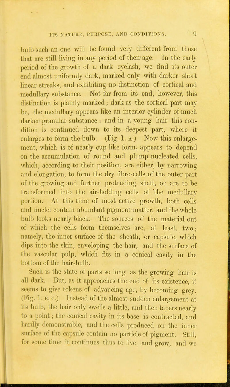 bulb such an one will be found very different from those that are still living in any period of their age. In the early period of the growth of a dark eyelash, we find its outer end almost uniformly dark, marked only with darker short linear streaks, and exhibiting no distinction of cortical and medullary substance. Not far from its end, however, this distinction is plainly marked; dark as the cortical part may be, the medullary appears like an interior cylinder of much darker granular substance : and in a young hair this con- dition is continued down to its deepest part, where it enlarges to form the bulb. (Fig. 1. a.) Now this enlarge- ment, which is of nearly cup-like form, appears to depend on the accumulation of round and plump nucleated cells, ^vhich, according to their position, are either, by narrowing and elongation, to form the dry fibro-cells of the outer part of the growing and further protruding shaft, or are to be transformed into the air-holding cells of 'the medullary portion. At this time of most active growth, both cells and nuclei contain abundant pigment-matter, and the whole bulb looks nearly black. The sources of the material out of which the cells form themselves are, at least, two; namely, the inner siu-face of the sheath, or capsule, which dips into the skin, enveloping the hair, and the surface of the vascular pulp, which fits in a conical cavity in the bottom of the hair-bulb. Such is the state of parts so long as the growing hair is all dark. But, as it approaches the end of its existence, it seems to give tokens of advancing age, by becoming grey. (Fig. 1. B, 0.) Instead of the almost sudden enlargement at its bulb, the hair only swells a little, and then tapers nearly to a point; the conical cavity in its base is contracted, and hardly domonstrable, and the cells produced on the inner surface of the capsule contain no ])article of pigment. Still, for some time it continues thus to live, and grow, aiul we
