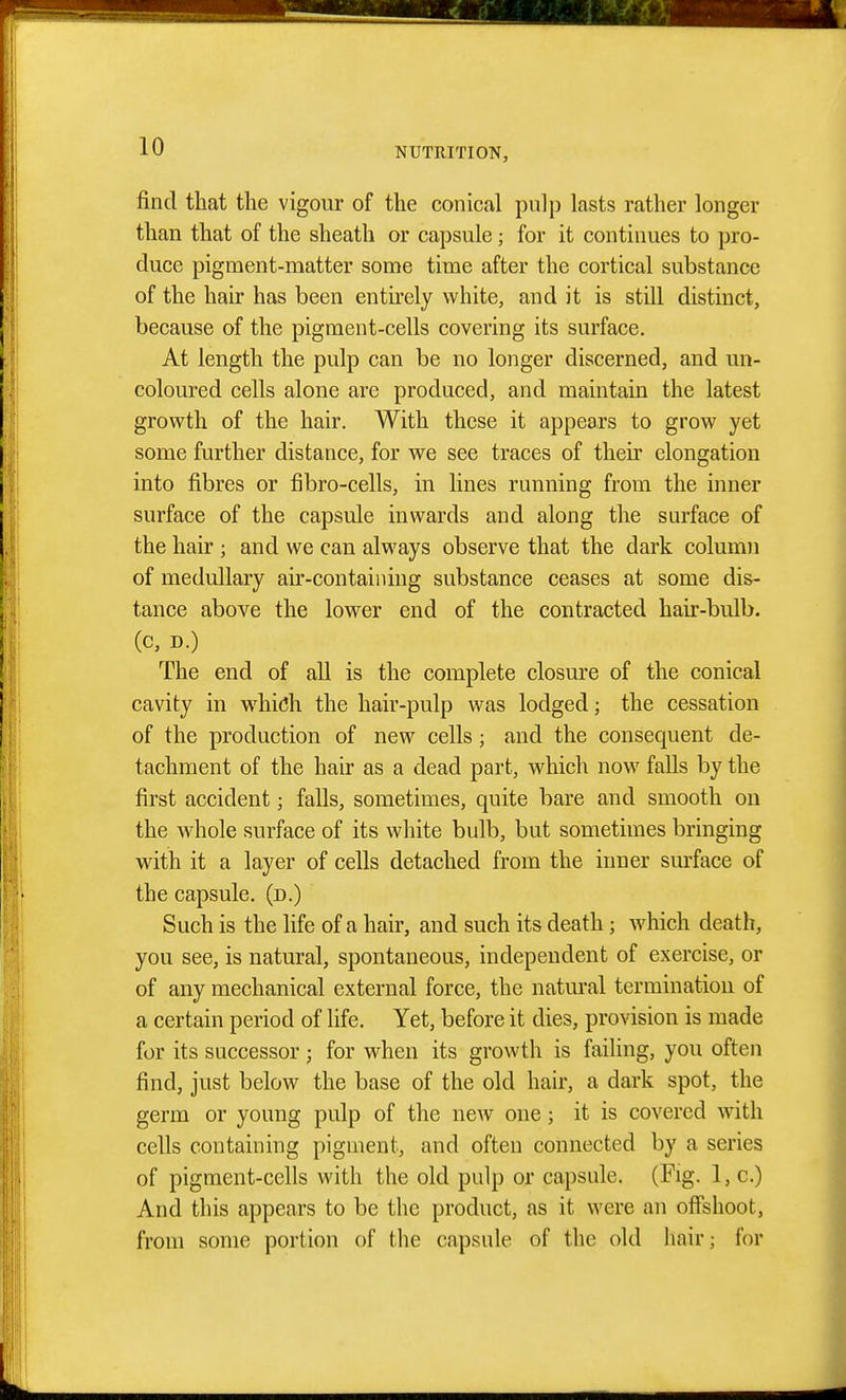 find that the vigour of the conical pulp lasts rather longer than that of the sheath or capsule; for it continues to pro- duce pigment-matter some time after the cortical substance of the hair has been entirely white, and it is still distinct, because of the pigment-cells covering its surface. At length the pulp can be no longer discerned, and un- coloured cells alone are produced, and maintain the latest growth of the hair. With these it appears to grow yet some further distance, for we see traces of their elongation into fibres or fibro-cells, in fines running from the inner surface of the capsule inwards and along the surface of the hair ; and we can always observe that the dark column of medullary air-contaiiiing substance ceases at some dis- tance above the lower end of the contracted hair-bulb, (c, D.) The end of aU is the complete closure of the conical cavity in wdiich the hair-pulp was lodged; the cessation of the production of new cells; and the consequent de- tachment of the hair as a dead part, which now falls by the first accident; falls, sometimes, quite bare and smooth on the whole surface of its white bulb, but sometimes bringing with it a layer of cells detached from the inner surface of the capsule, (d.) Such is the life of a hair, and such its death; which death, you see, is natural, spontaneous, independent of exercise, or of any mechanical external force, the natural termination of a certain period of life. Yet, before it dies, provision is made for its successor; for when its growth is failing, you often find, just below the base of the old hair, a dark spot, the germ or young pulp of the new one; it is covered with cells containing pigment, and often connected by a series of pigment-cells with the old pulp or capsule. (Fig. l,c.) And this appears to be the product, as it were an offshoot, from some portion of the capsule of the old hair; for
