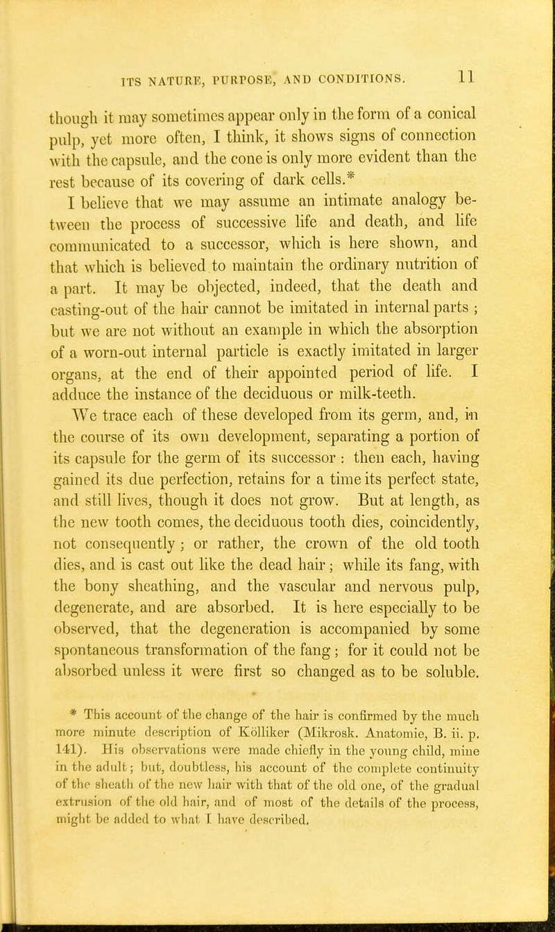 tlioiigli it may sometimes appear only in tlie form of a conical pulp, yet more often, I think, it shows signs of connection with the capsule, and the cone is only more evident than the rest because of its covering of dark cells.* I believe that we may assume an intimate analogy be- tween the process of successive life and death, and life comnuuiicated to a successor, which is here shown, and that which is believed to maintain the ordinary nutrition of a part. It may be objected, indeed, that the death and casting-out of the hair cannot be imitated in internal parts ; but we are not without an example in which the absorption of a worn-out internal particle is exactly imitated in larger organs, at the end of their appointed period of life. I adduce the instance of the deciduous or milk-teeth. We trace each of these developed from its germ, and, in the course of its own development, separating a portion of its capsule for the germ of its successor : then each, having gained its due perfection, retains for a time its perfect state, and still lives, though it does not grow. But at length, as the new tooth comes, the deciduous tooth dies, coincidently, not consequently ; or rather, the crown of the old tooth dies, and is cast out like the dead hair; while its fang, with the bony sheathing, and the vascular and nervous pulp, degenerate, and are absorbed. It is here especially to be observed, that the degeneration is accompanied by some spontaneous transformation of the fang ; for it could not be absorbed unless it were first so changed as to be soluble. * This account of tlie change of the hair is confirmed by the much more minute description of Kolliker (Mikrosk. Anatomie, B. ii. p, 141). His observations were made chiefly in the young child, mine in the adult; but, doubtless, his account of the complete continuity of the sheath of the new hair with that of the old one, of the gradual extrusion of the old hair, and of most of the details of the process, might be added to what I have described.