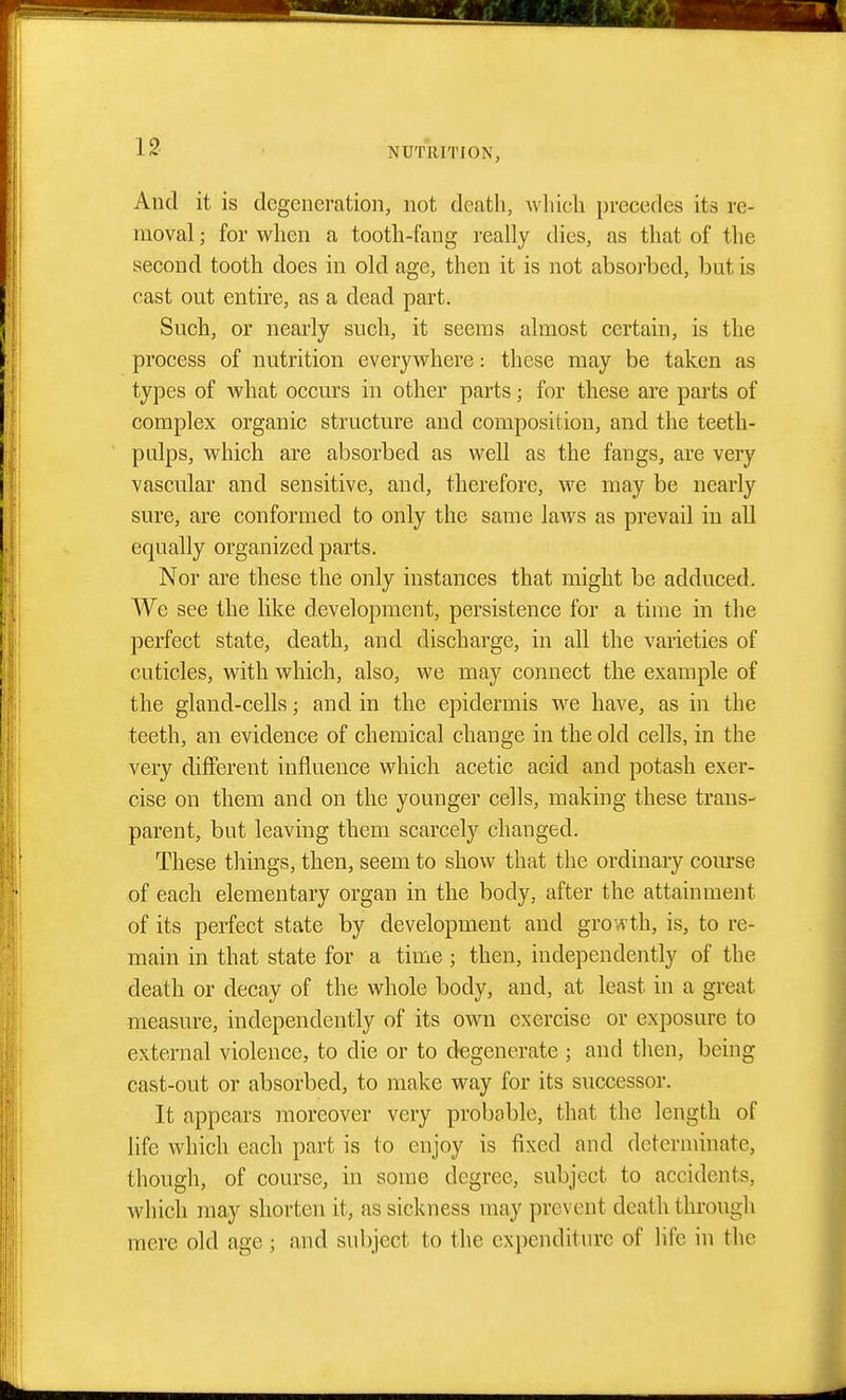 And it is degeneration, not death, wliicli precedes its re- moval ; for when a tooth-fang really dies, as that of the second tooth does in old age, then it is not absorbed, but is cast out entire, as a dead part. Such, or nearly such, it seems almost certain, is the process of nutrition everywhere: these may be taken as types of what occurs in other parts; for these are parts of complex organic structure and composition, and the teeth- pulps, which are absorbed as well as the fangs, are very vascular and sensitive, and, therefore, we may be nearly sure, are conformed to only the same laAvs as prevail in all equally organized parts. Nor are these the only instances that might be adduced. We see the like development, persistence for a time in the perfect state, death, and discharge, in all the varieties of cuticles, with which, also, we may connect the example of the gland-cells; and in the epidermis we have, as in the teeth, an evidence of chemical change in the old cells, in the very different influence which acetic acid and potash exer- cise on them and on the younger cells, making these trans- parent, but leaving them scarcely changed. These things, then, seem to show that the ordinary course of each elementary organ in the body, after the attainment of its perfect state by development and growth, is, to re- main in that state for a time ; then, independently of the death or decay of the whole body, and, at least in a great measure, independently of its own exercise or exposure to external violence, to die or to degenerate ; and then, being cast-out or absorbed, to make way for its successor. It appears moreover very probable, that the length of life which each part is to enjoy is fixed and determinate, though, of course, in some degree, subject to accidents, which may shorten it, as sickness may prevent death through mere old age ; and subject to the expenditure of life in the