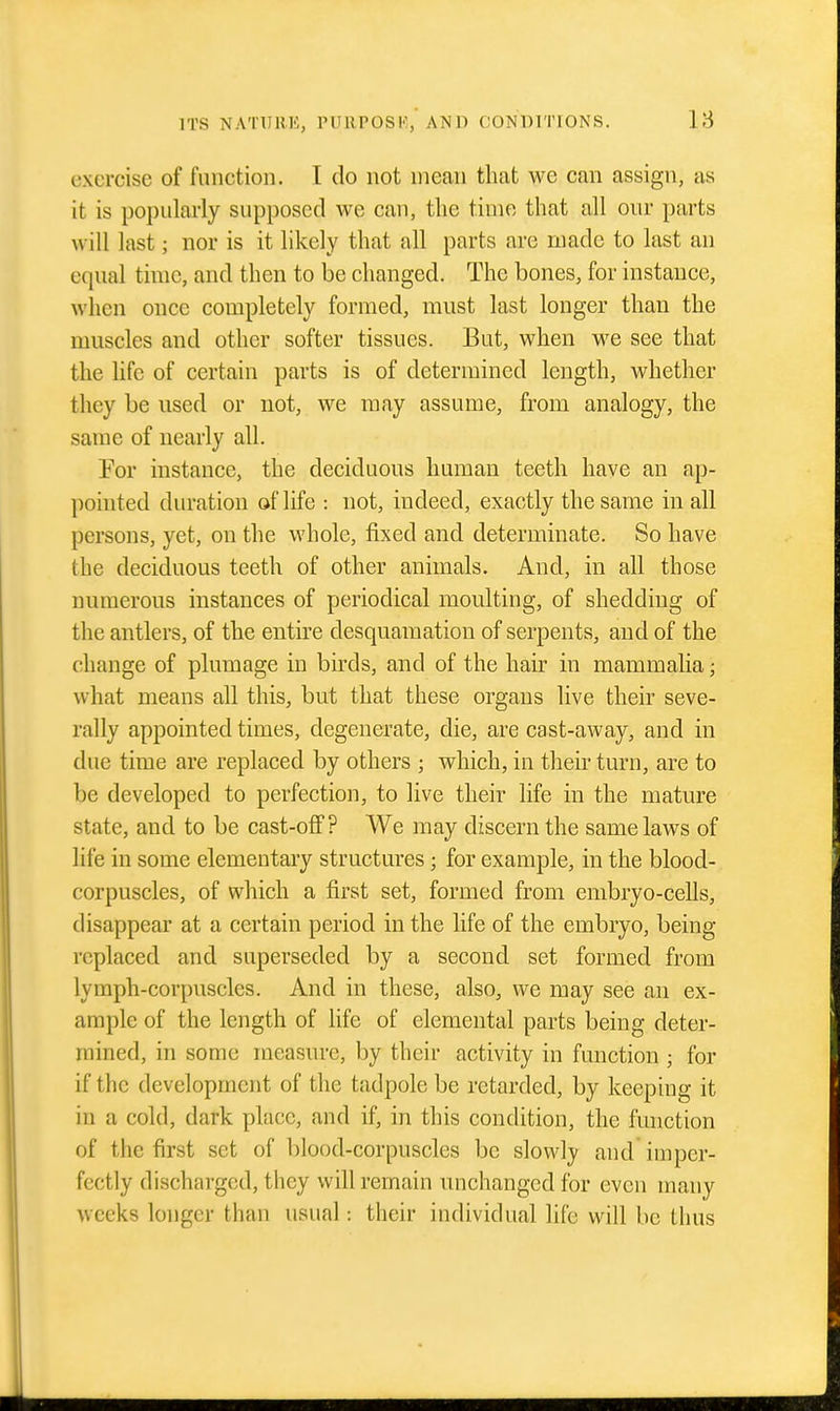 exercise of function. I do not mean that we can assign, as it is popularly supposed we can, the time that all our parts will last; nor is it likely that all parts are made to last an equal time, and then to be changed. The bones, for instance, when once completely formed, must last longer than the muscles and other softer tissues. But, when we see that the life of certain parts is of determined length, whether they be used or not, we may assume, from analogy, the same of nearly all. For instance, the deciduous human teeth have an ap- pointed duration of life : not, indeed, exactly the same in all persons, yet, on the whole, fixed and determinate. So have the deciduous teeth of other animals. And, in all those numerous instances of periodical moulting, of shedding of the antlers, of the entire desquamation of serpents, and of the change of plumage in birds, and of the hair in mammalia; what means all this, but that these organs live their seve- rally appointed times, degenerate, die, are cast-away, and in due time are replaced by others ; which, in their turn, are to be developed to perfection, to live their life in the mature state, and to be cast-ofi? We may discern the same laws of life in some elementary structures; for example, in the blood- corpuscles, of which a first set, formed from embryo-cells, disappear at a certain period in the life of the embryo, being replaced and superseded by a second set formed from lymph-corpuscles. And in these, also, we may see an ex- ample of the length of life of elemental parts being deter- mined, in some measure, by their activity in function ; for if the development of the tadpole be retarded, by keeping it in a cold, dark place, and if, in this condition, the function of the first set of blood-corpuscles be slowly and imper- fectly discharged, they will remain unchanged for even many weeks longer than usual: their individual life will be thus
